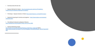 • the theory that will never die
• Bayesian Methods for Hackers - http://camdavidsonpilon.github.io/Probabilistic-
Programming-and-Bayesian-Methods-for-Hackers/
• Think Bayes – Bayesian Statistics in Python https://greenteapress.com/wp/think-bayes/
• Statistical Computing for Scientists and engineers - https://www.zabaras.com/statistical-
computing-2017
• Chris Bishop Introduction to Bayesian Inference:
http://videolectures.net/mlss09uk_bishop_ibi/?q=mlss+2009
• Statistical Rethinking: Ebook:
http://xcelab.net/rmpubs/rethinking/Statistical_Rethinking_sample.pdf Videos:
https://www.youtube.com/watch?v=oy7Ks3YfbDg&list=PLDcUM9US4XdM9_N6XUUFrhghGJ4K2
5bFc
 