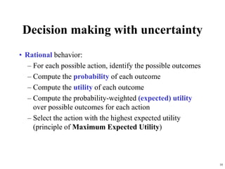 10
Decision making with uncertainty
• Rational behavior:
– For each possible action, identify the possible outcomes
– Compute the probability of each outcome
– Compute the utility of each outcome
– Compute the probability-weighted (expected) utility
over possible outcomes for each action
– Select the action with the highest expected utility
(principle of Maximum Expected Utility)
 