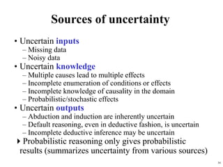 16
Sources of uncertainty
• Uncertain inputs
– Missing data
– Noisy data
• Uncertain knowledge
– Multiple causes lead to multiple effects
– Incomplete enumeration of conditions or effects
– Incomplete knowledge of causality in the domain
– Probabilistic/stochastic effects
• Uncertain outputs
– Abduction and induction are inherently uncertain
– Default reasoning, even in deductive fashion, is uncertain
– Incomplete deductive inference may be uncertain
Probabilistic reasoning only gives probabilistic
results (summarizes uncertainty from various sources)
 