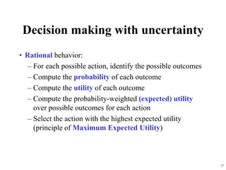 17
Decision making with uncertainty
• Rational behavior:
– For each possible action, identify the possible outcomes
– Compute the probability of each outcome
– Compute the utility of each outcome
– Compute the probability-weighted (expected) utility
over possible outcomes for each action
– Select the action with the highest expected utility
(principle of Maximum Expected Utility)
 
