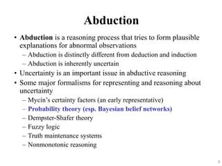 2
Abduction
• Abduction is a reasoning process that tries to form plausible
explanations for abnormal observations
– Abduction is distinctly different from deduction and induction
– Abduction is inherently uncertain
• Uncertainty is an important issue in abductive reasoning
• Some major formalisms for representing and reasoning about
uncertainty
– Mycin’s certainty factors (an early representative)
– Probability theory (esp. Bayesian belief networks)
– Dempster-Shafer theory
– Fuzzy logic
– Truth maintenance systems
– Nonmonotonic reasoning
 
