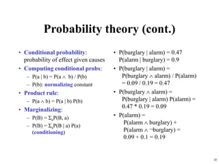 20
Probability theory (cont.)
• Conditional probability:
probability of effect given causes
• Computing conditional probs:
– P(a | b) = P(a  b) / P(b)
– P(b): normalizing constant
• Product rule:
– P(a  b) = P(a | b) P(b)
• Marginalizing:
– P(B) = ΣaP(B, a)
– P(B) = ΣaP(B | a) P(a)
(conditioning)
• P(burglary | alarm) = 0.47
P(alarm | burglary) = 0.9
• P(burglary | alarm) =
P(burglary  alarm) / P(alarm)
= 0.09 / 0.19 = 0.47
• P(burglary  alarm) =
P(burglary | alarm) P(alarm) =
0.47 * 0.19 = 0.09
• P(alarm) =
P(alarm  burglary) +
P(alarm  ¬burglary) =
0.09 + 0.1 = 0.19
 