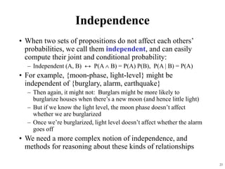 23
Independence
• When two sets of propositions do not affect each others’
probabilities, we call them independent, and can easily
compute their joint and conditional probability:
– Independent (A, B) ↔ P(A  B) = P(A) P(B), P(A | B) = P(A)
• For example, {moon-phase, light-level} might be
independent of {burglary, alarm, earthquake}
– Then again, it might not: Burglars might be more likely to
burglarize houses when there’s a new moon (and hence little light)
– But if we know the light level, the moon phase doesn’t affect
whether we are burglarized
– Once we’re burglarized, light level doesn’t affect whether the alarm
goes off
• We need a more complex notion of independence, and
methods for reasoning about these kinds of relationships
 