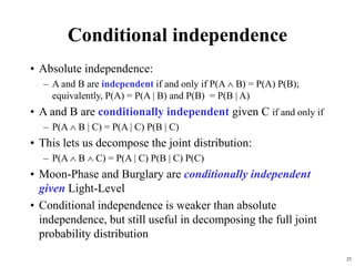 25
Conditional independence
• Absolute independence:
– A and B are independent if and only if P(A  B) = P(A) P(B);
equivalently, P(A) = P(A | B) and P(B) = P(B | A)
• A and B are conditionally independent given C if and only if
– P(A  B | C) = P(A | C) P(B | C)
• This lets us decompose the joint distribution:
– P(A  B  C) = P(A | C) P(B | C) P(C)
• Moon-Phase and Burglary are conditionally independent
given Light-Level
• Conditional independence is weaker than absolute
independence, but still useful in decomposing the full joint
probability distribution
 