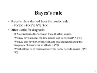 27
Bayes’s rule
• Bayes’s rule is derived from the product rule:
– P(Y | X) = P(X | Y) P(Y) / P(X)
• Often useful for diagnosis:
– If X are (observed) effects and Y are (hidden) causes,
– We may have a model for how causes lead to effects (P(X | Y))
– We may also have prior beliefs (based on experience) about the
frequency of occurrence of effects (P(Y))
– Which allows us to reason abductively from effects to causes (P(Y |
X)).
 