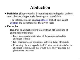 3
Abduction
• Definition (Encyclopedia Britannica): reasoning that derives
an explanatory hypothesis from a given set of facts
– The inference result is a hypothesis that, if true, could
explain the occurrence of the given facts
• Examples
– Dendral, an expert system to construct 3D structure of
chemical compounds
• Fact: mass spectrometer data of the compound and its
chemical formula
• KB: chemistry, esp. strength of different types of bounds
• Reasoning: form a hypothetical 3D structure that satisfies the
chemical formula, and that would most likely produce the
given mass spectrum
 