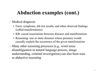 4
– Medical diagnosis
• Facts: symptoms, lab test results, and other observed findings
(called manifestations)
• KB: causal associations between diseases and manifestations
• Reasoning: one or more diseases whose presence would
causally explain the occurrence of the given manifestations
– Many other reasoning processes (e.g., word sense
disambiguation in natural language process, image
understanding, criminal investigation) can also been seen
as abductive reasoning
Abduction examples (cont.)
 
