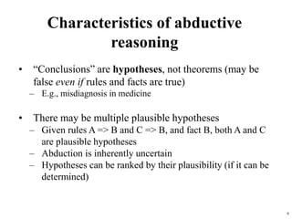 6
Characteristics of abductive
reasoning
• “Conclusions” are hypotheses, not theorems (may be
false even if rules and facts are true)
– E.g., misdiagnosis in medicine
• There may be multiple plausible hypotheses
– Given rules A => B and C => B, and fact B, both A and C
are plausible hypotheses
– Abduction is inherently uncertain
– Hypotheses can be ranked by their plausibility (if it can be
determined)
 