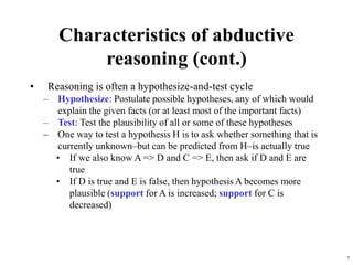 7
Characteristics of abductive
reasoning (cont.)
• Reasoning is often a hypothesize-and-test cycle
– Hypothesize: Postulate possible hypotheses, any of which would
explain the given facts (or at least most of the important facts)
– Test: Test the plausibility of all or some of these hypotheses
– One way to test a hypothesis H is to ask whether something that is
currently unknown–but can be predicted from H–is actually true
• If we also know A => D and C => E, then ask if D and E are
true
• If D is true and E is false, then hypothesis A becomes more
plausible (support for A is increased; support for C is
decreased)
 