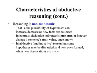 8
Characteristics of abductive
reasoning (cont.)
• Reasoning is non-monotonic
– That is, the plausibility of hypotheses can
increase/decrease as new facts are collected
– In contrast, deductive inference is monotonic: it never
change a sentence’s truth value, once known
– In abductive (and inductive) reasoning, some
hypotheses may be discarded, and new ones formed,
when new observations are made
 