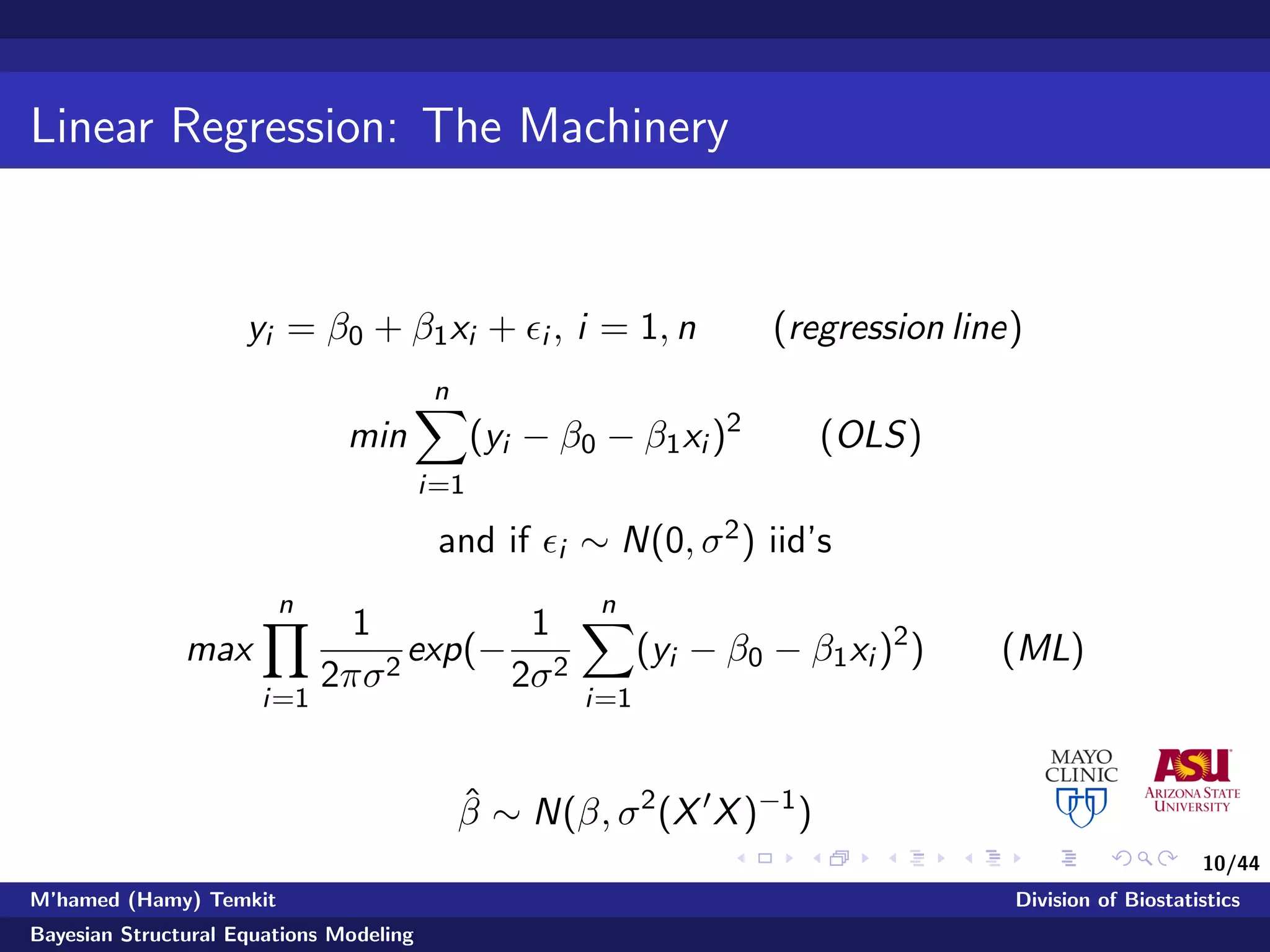 10/44
Linear Regression: The Machinery
yi = β0 + β1xi + i , i = 1, n (regression line)
min
n
i=1
(yi − β0 − β1xi )2
(OLS)
and if i ∼ N(0, σ2) iid’s
max
n
i=1
1
2πσ2
exp(−
1
2σ2
n
i=1
(yi − β0 − β1xi )2
) (ML)
ˆβ ∼ N(β, σ2
(X X)−1
)
M’hamed (Hamy) Temkit Division of Biostatistics
Bayesian Structural Equations Modeling
 