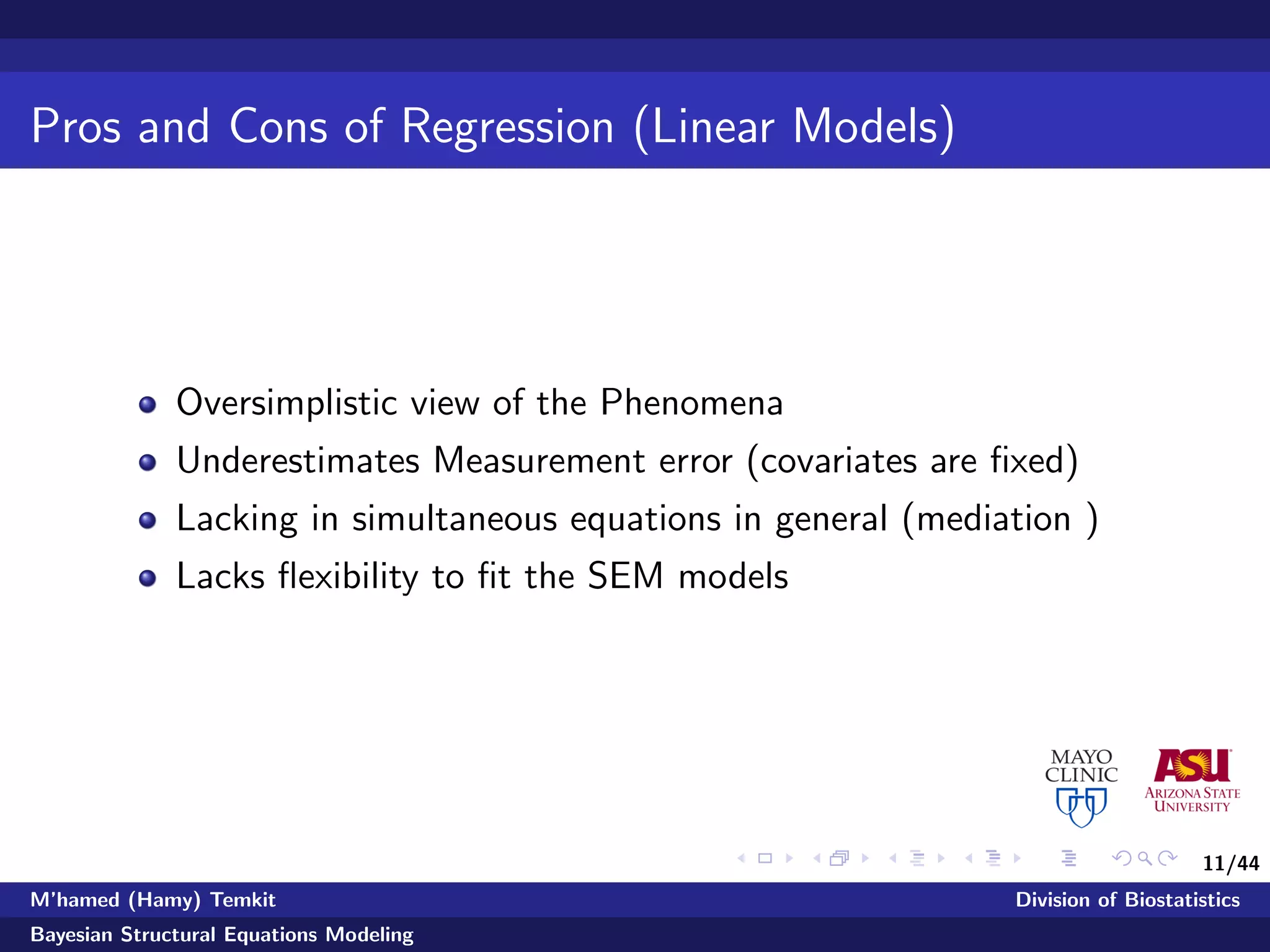 11/44
Pros and Cons of Regression (Linear Models)
Oversimplistic view of the Phenomena
Underestimates Measurement error (covariates are ﬁxed)
Lacking in simultaneous equations in general (mediation )
Lacks ﬂexibility to ﬁt the SEM models
M’hamed (Hamy) Temkit Division of Biostatistics
Bayesian Structural Equations Modeling
 