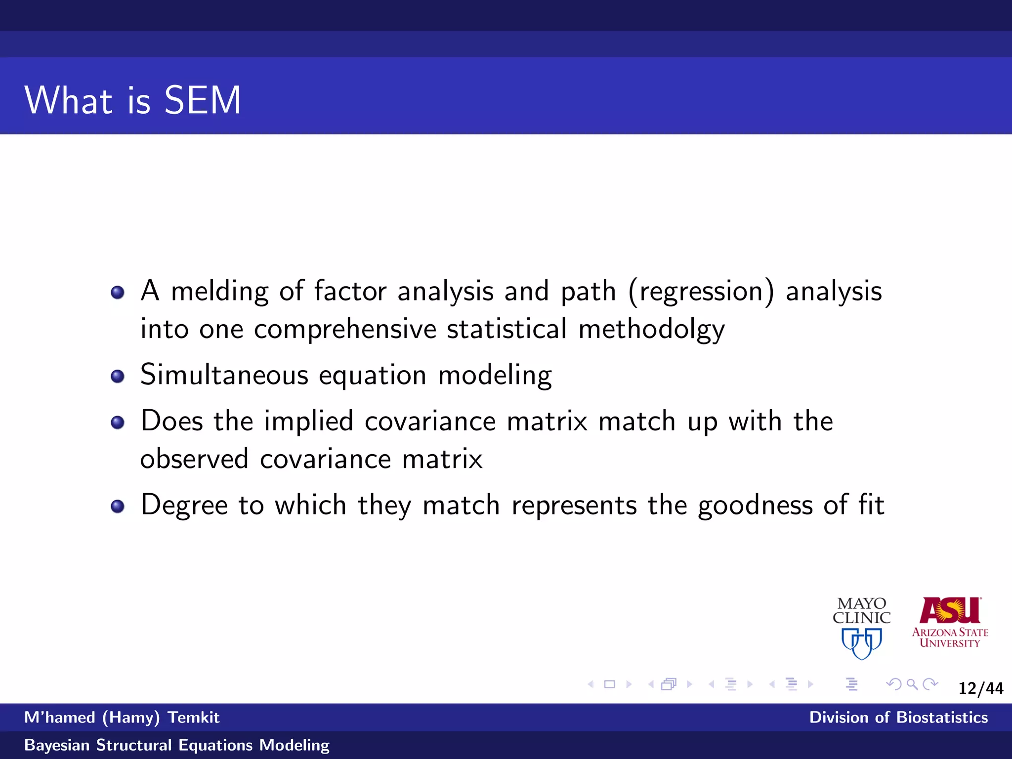 12/44
What is SEM
A melding of factor analysis and path (regression) analysis
into one comprehensive statistical methodolgy
Simultaneous equation modeling
Does the implied covariance matrix match up with the
observed covariance matrix
Degree to which they match represents the goodness of ﬁt
M’hamed (Hamy) Temkit Division of Biostatistics
Bayesian Structural Equations Modeling
 