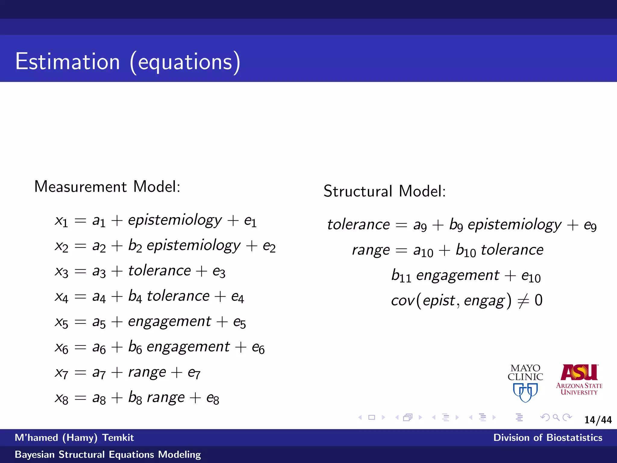 14/44
Estimation (equations)
Measurement Model:
x1 = a1 + epistemiology + e1
x2 = a2 + b2 epistemiology + e2
x3 = a3 + tolerance + e3
x4 = a4 + b4 tolerance + e4
x5 = a5 + engagement + e5
x6 = a6 + b6 engagement + e6
x7 = a7 + range + e7
x8 = a8 + b8 range + e8
Structural Model:
tolerance = a9 + b9 epistemiology + e9
range = a10 + b10 tolerance
b11 engagement + e10
cov(epist, engag) = 0
M’hamed (Hamy) Temkit Division of Biostatistics
Bayesian Structural Equations Modeling
 
