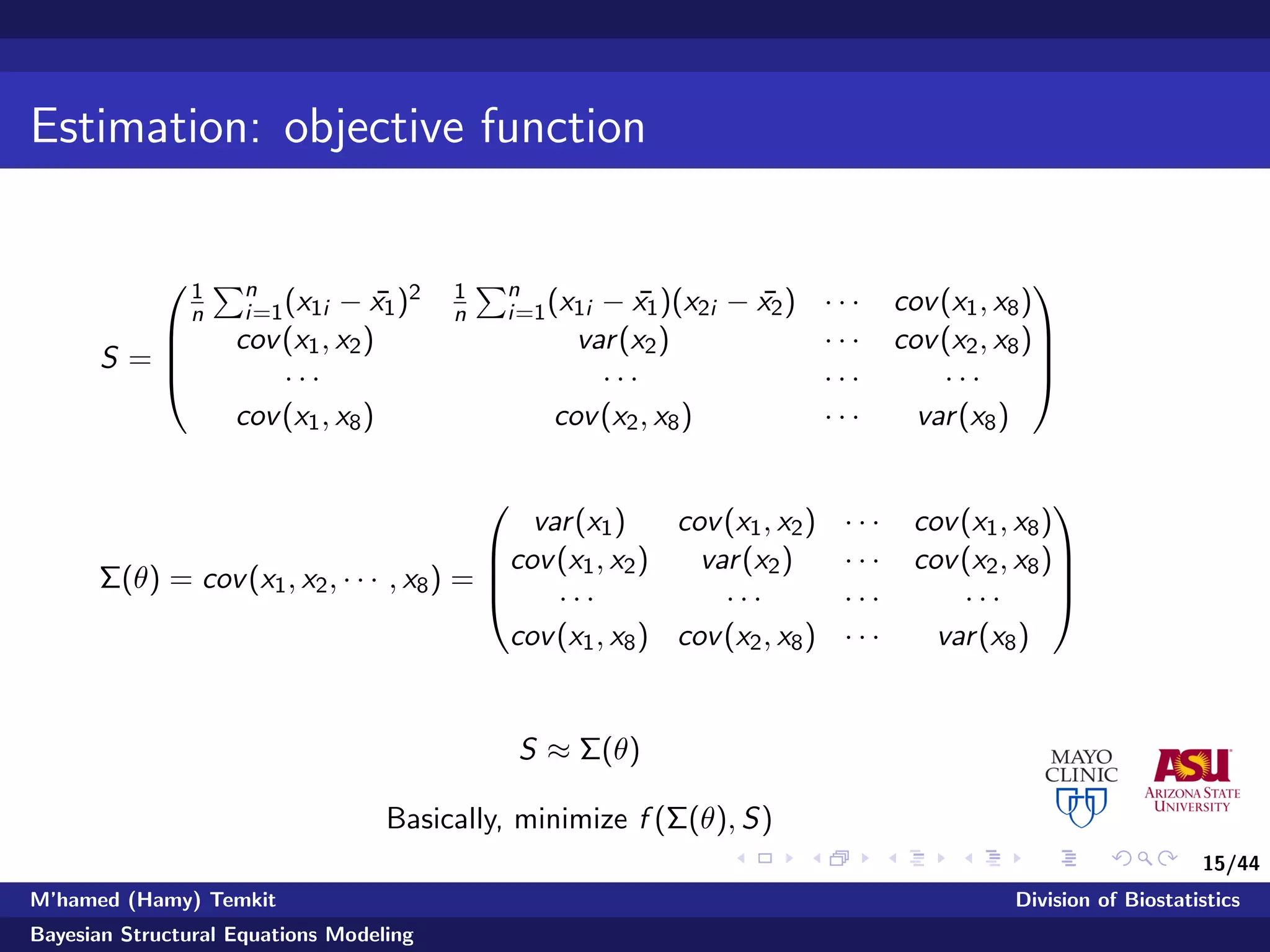 15/44
Estimation: objective function
S =




1
n
n
i=1(x1i − ¯x1)2 1
n
n
i=1(x1i − ¯x1)(x2i − ¯x2) · · · cov(x1, x8)
cov(x1, x2) var(x2) · · · cov(x2, x8)
· · · · · · · · · · · ·
cov(x1, x8) cov(x2, x8) · · · var(x8)




Σ(θ) = cov(x1, x2, · · · , x8) =




var(x1) cov(x1, x2) · · · cov(x1, x8)
cov(x1, x2) var(x2) · · · cov(x2, x8)
· · · · · · · · · · · ·
cov(x1, x8) cov(x2, x8) · · · var(x8)




S ≈ Σ(θ)
Basically, minimize f (Σ(θ), S)
M’hamed (Hamy) Temkit Division of Biostatistics
Bayesian Structural Equations Modeling
 