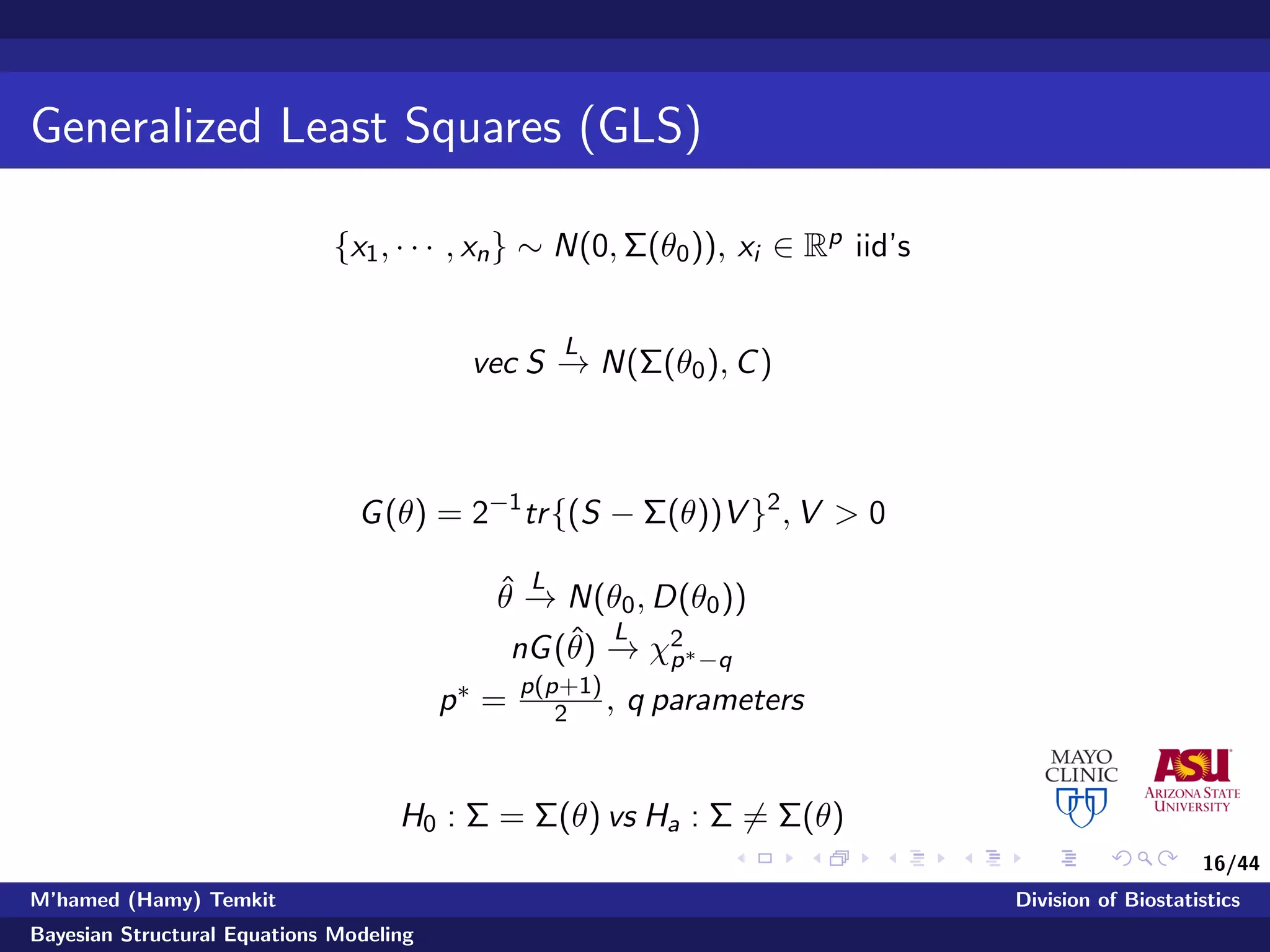 16/44
Generalized Least Squares (GLS)
{x1, · · · , xn} ∼ N(0, Σ(θ0)), xi ∈ Rp iid’s
vec S
L
−→ N(Σ(θ0), C)
G(θ) = 2−1
tr{(S − Σ(θ))V }2
, V > 0
ˆθ
L
−→ N(θ0, D(θ0))
nG(ˆθ)
L
−→ χ2
p∗−q
p∗ = p(p+1)
2 , q parameters
H0 : Σ = Σ(θ) vs Ha : Σ = Σ(θ)
M’hamed (Hamy) Temkit Division of Biostatistics
Bayesian Structural Equations Modeling
 