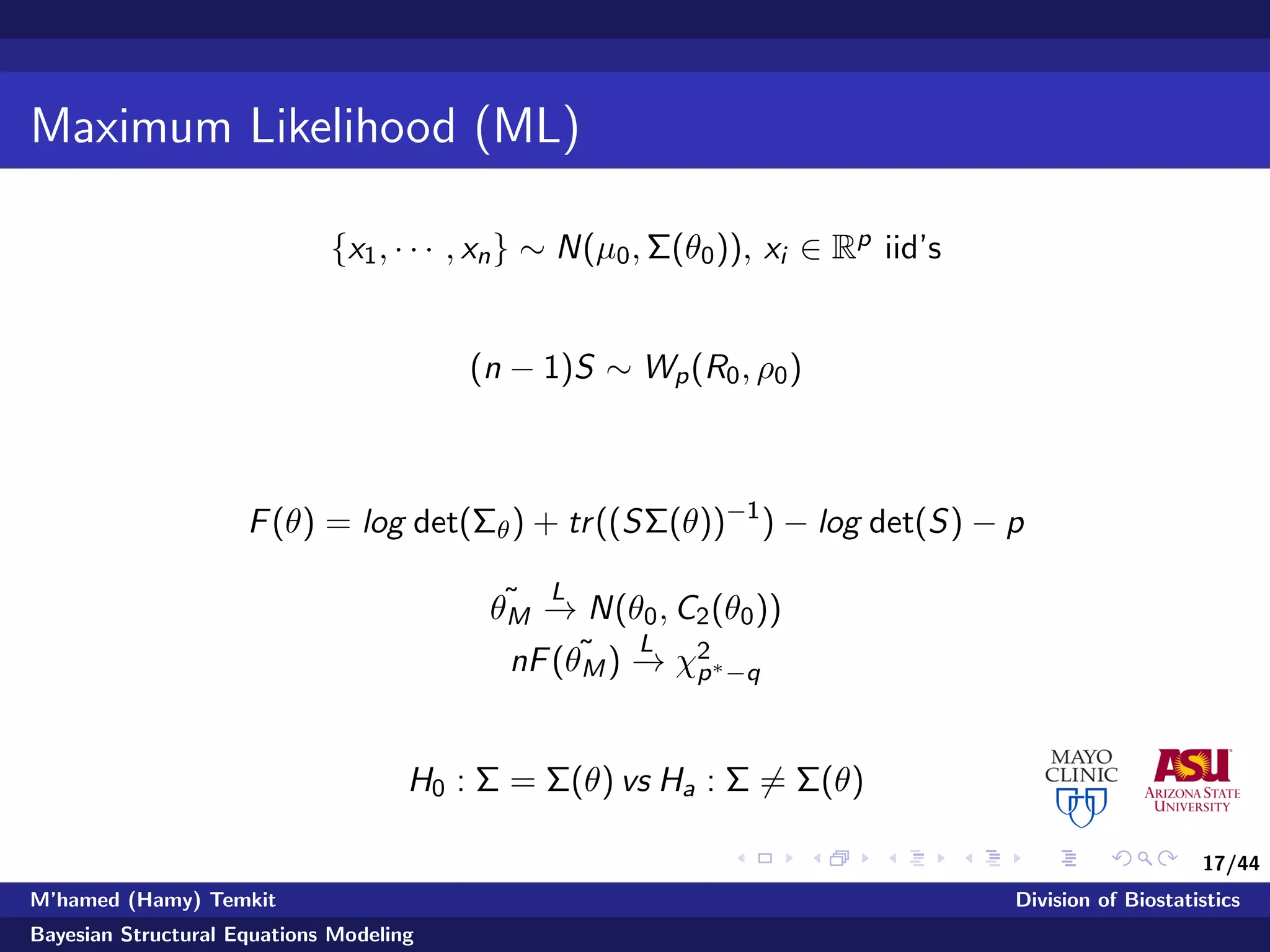 17/44
Maximum Likelihood (ML)
{x1, · · · , xn} ∼ N(µ0, Σ(θ0)), xi ∈ Rp iid’s
(n − 1)S ∼ Wp(R0, ρ0)
F(θ) = log det(Σθ) + tr((SΣ(θ))−1
) − log det(S) − p
˜θM
L
−→ N(θ0, C2(θ0))
nF( ˜θM)
L
−→ χ2
p∗−q
H0 : Σ = Σ(θ) vs Ha : Σ = Σ(θ)
M’hamed (Hamy) Temkit Division of Biostatistics
Bayesian Structural Equations Modeling
 