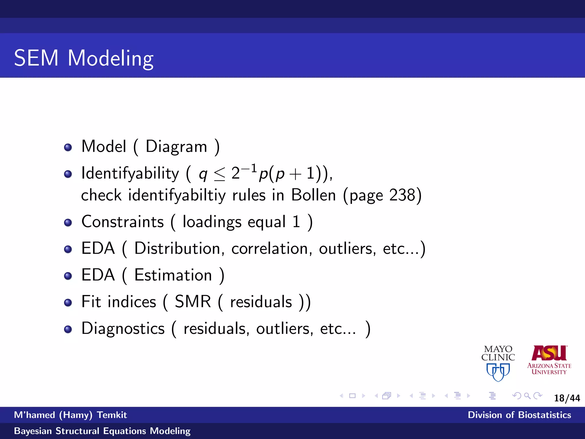 18/44
SEM Modeling
Model ( Diagram )
Identifyability ( q ≤ 2−1p(p + 1)),
check identifyabiltiy rules in Bollen (page 238)
Constraints ( loadings equal 1 )
EDA ( Distribution, correlation, outliers, etc...)
EDA ( Estimation )
Fit indices ( SMR ( residuals ))
Diagnostics ( residuals, outliers, etc... )
M’hamed (Hamy) Temkit Division of Biostatistics
Bayesian Structural Equations Modeling
 