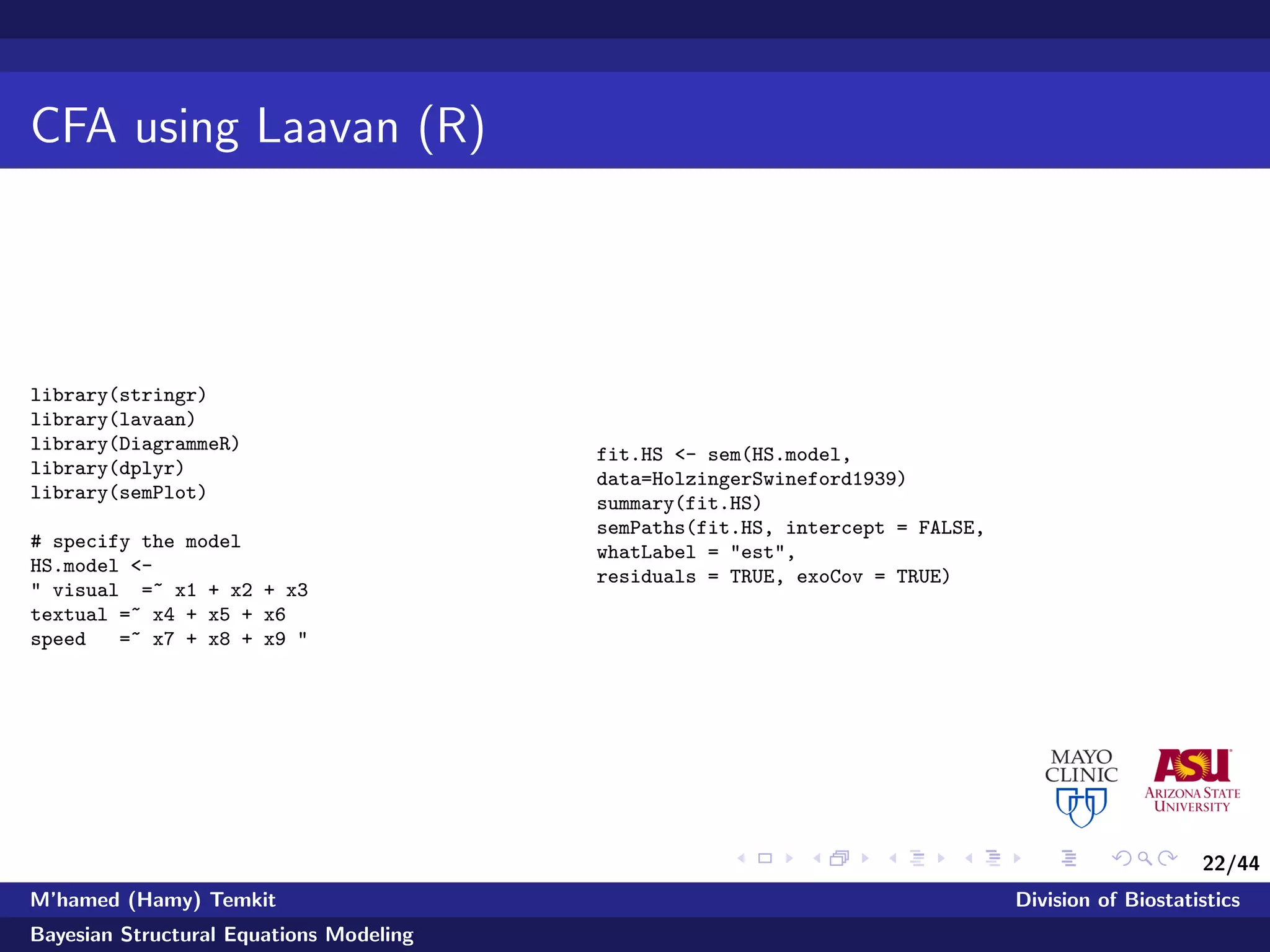 22/44
CFA using Laavan (R)
library(stringr)
library(lavaan)
library(DiagrammeR)
library(dplyr)
library(semPlot)
# specify the model
HS.model <-
" visual =~ x1 + x2 + x3
textual =~ x4 + x5 + x6
speed =~ x7 + x8 + x9 "
fit.HS <- sem(HS.model,
data=HolzingerSwineford1939)
summary(fit.HS)
semPaths(fit.HS, intercept = FALSE,
whatLabel = "est",
residuals = TRUE, exoCov = TRUE)
M’hamed (Hamy) Temkit Division of Biostatistics
Bayesian Structural Equations Modeling
 