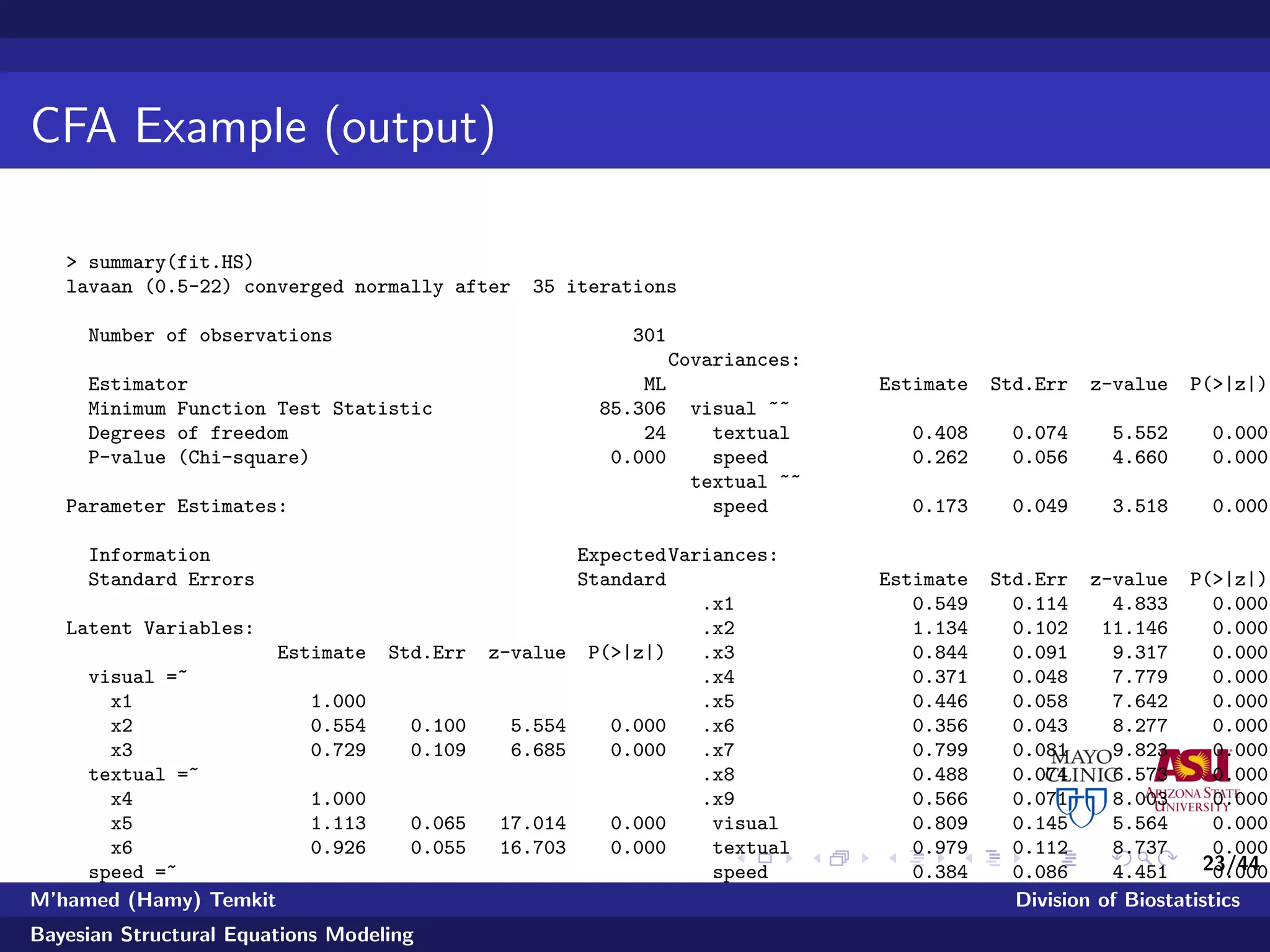 23/44
CFA Example (output)
> summary(fit.HS)
lavaan (0.5-22) converged normally after 35 iterations
Number of observations 301
Estimator ML
Minimum Function Test Statistic 85.306
Degrees of freedom 24
P-value (Chi-square) 0.000
Parameter Estimates:
Information Expected
Standard Errors Standard
Latent Variables:
Estimate Std.Err z-value P(>|z|)
visual =~
x1 1.000
x2 0.554 0.100 5.554 0.000
x3 0.729 0.109 6.685 0.000
textual =~
x4 1.000
x5 1.113 0.065 17.014 0.000
x6 0.926 0.055 16.703 0.000
speed =~
x7 1.000
x8 1.180 0.165 7.152 0.000
x9 1.082 0.151 7.155 0.000
Covariances:
Estimate Std.Err z-value P(>|z|)
visual ~~
textual 0.408 0.074 5.552 0.000
speed 0.262 0.056 4.660 0.000
textual ~~
speed 0.173 0.049 3.518 0.000
Variances:
Estimate Std.Err z-value P(>|z|)
.x1 0.549 0.114 4.833 0.000
.x2 1.134 0.102 11.146 0.000
.x3 0.844 0.091 9.317 0.000
.x4 0.371 0.048 7.779 0.000
.x5 0.446 0.058 7.642 0.000
.x6 0.356 0.043 8.277 0.000
.x7 0.799 0.081 9.823 0.000
.x8 0.488 0.074 6.573 0.000
.x9 0.566 0.071 8.003 0.000
visual 0.809 0.145 5.564 0.000
textual 0.979 0.112 8.737 0.000
speed 0.384 0.086 4.451 0.000
M’hamed (Hamy) Temkit Division of Biostatistics
Bayesian Structural Equations Modeling
 
