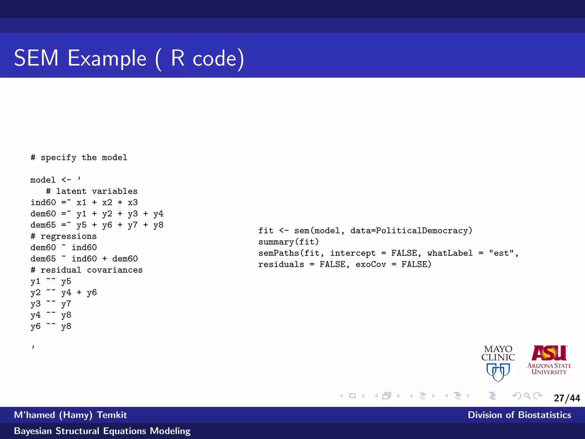 27/44
SEM Example ( R code)
# specify the model
model <- ’
# latent variables
ind60 =~ x1 + x2 + x3
dem60 =~ y1 + y2 + y3 + y4
dem65 =~ y5 + y6 + y7 + y8
# regressions
dem60 ~ ind60
dem65 ~ ind60 + dem60
# residual covariances
y1 ~~ y5
y2 ~~ y4 + y6
y3 ~~ y7
y4 ~~ y8
y6 ~~ y8
’
fit <- sem(model, data=PoliticalDemocracy)
summary(fit)
semPaths(fit, intercept = FALSE, whatLabel = "est",
residuals = FALSE, exoCov = FALSE)
M’hamed (Hamy) Temkit Division of Biostatistics
Bayesian Structural Equations Modeling
 