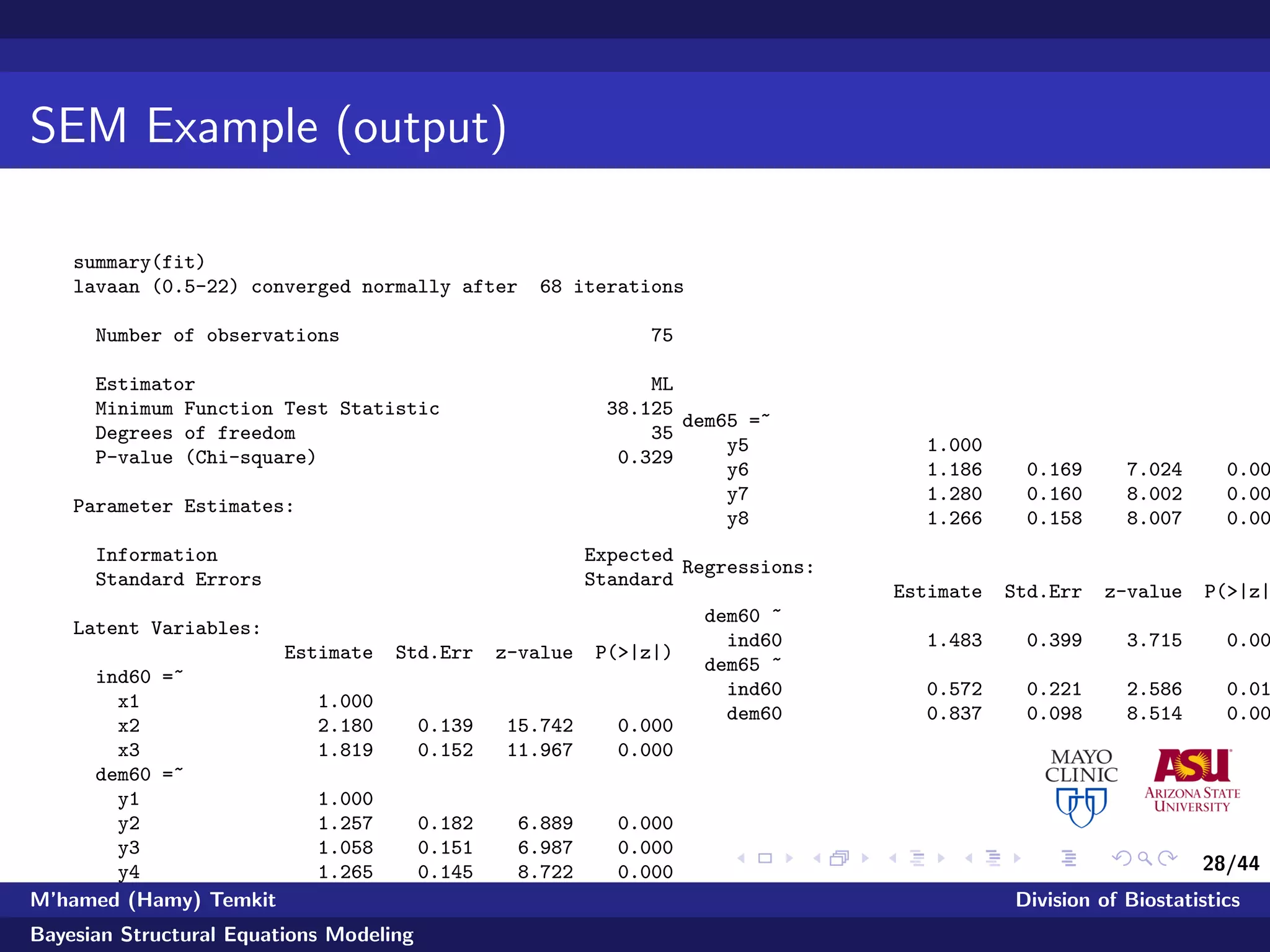 28/44
SEM Example (output)
summary(fit)
lavaan (0.5-22) converged normally after 68 iterations
Number of observations 75
Estimator ML
Minimum Function Test Statistic 38.125
Degrees of freedom 35
P-value (Chi-square) 0.329
Parameter Estimates:
Information Expected
Standard Errors Standard
Latent Variables:
Estimate Std.Err z-value P(>|z|)
ind60 =~
x1 1.000
x2 2.180 0.139 15.742 0.000
x3 1.819 0.152 11.967 0.000
dem60 =~
y1 1.000
y2 1.257 0.182 6.889 0.000
y3 1.058 0.151 6.987 0.000
y4 1.265 0.145 8.722 0.000
dem65 =~
y5 1.000
y6 1.186 0.169 7.024 0.00
y7 1.280 0.160 8.002 0.00
y8 1.266 0.158 8.007 0.00
Regressions:
Estimate Std.Err z-value P(>|z|
dem60 ~
ind60 1.483 0.399 3.715 0.00
dem65 ~
ind60 0.572 0.221 2.586 0.01
dem60 0.837 0.098 8.514 0.00
M’hamed (Hamy) Temkit Division of Biostatistics
Bayesian Structural Equations Modeling
 