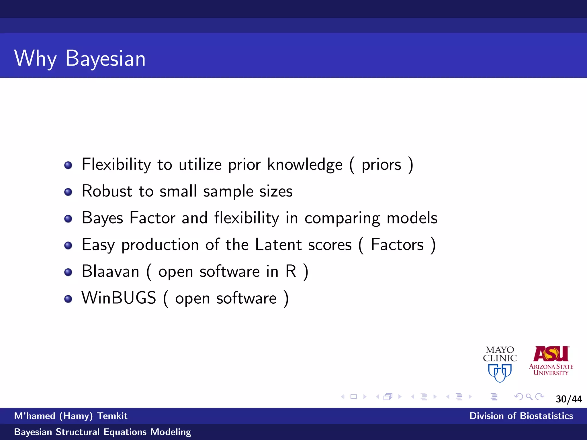 30/44
Why Bayesian
Flexibility to utilize prior knowledge ( priors )
Robust to small sample sizes
Bayes Factor and ﬂexibility in comparing models
Easy production of the Latent scores ( Factors )
Blaavan ( open software in R )
WinBUGS ( open software )
M’hamed (Hamy) Temkit Division of Biostatistics
Bayesian Structural Equations Modeling
 