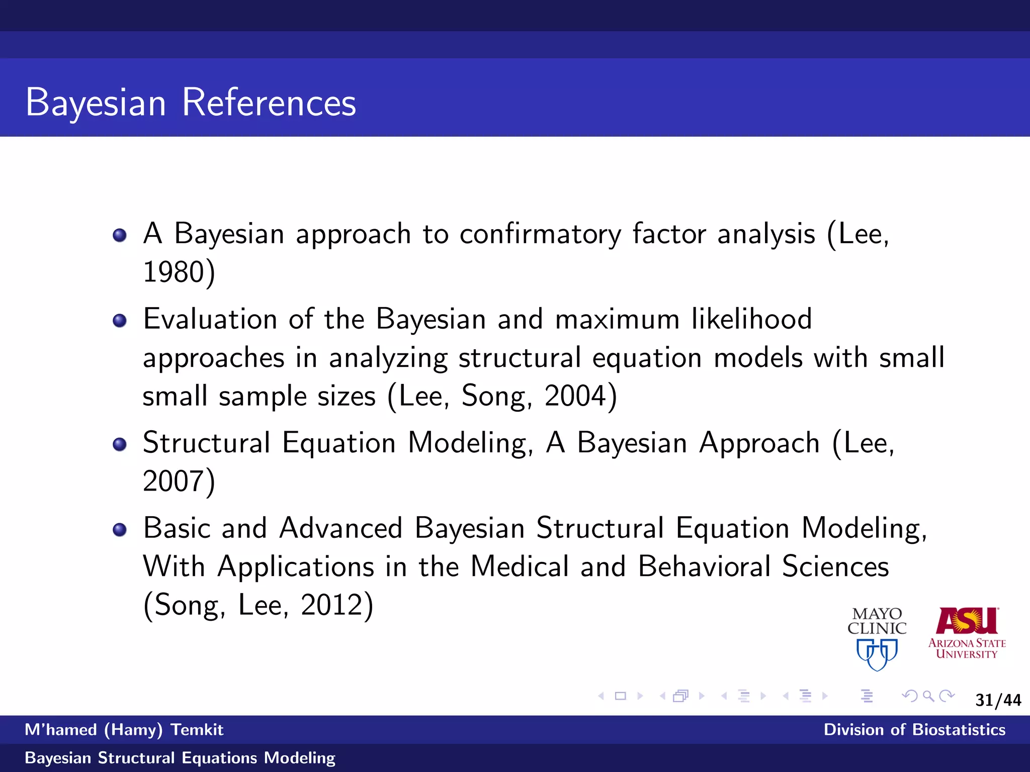 31/44
Bayesian References
A Bayesian approach to conﬁrmatory factor analysis (Lee,
1980)
Evaluation of the Bayesian and maximum likelihood
approaches in analyzing structural equation models with small
small sample sizes (Lee, Song, 2004)
Structural Equation Modeling, A Bayesian Approach (Lee,
2007)
Basic and Advanced Bayesian Structural Equation Modeling,
With Applications in the Medical and Behavioral Sciences
(Song, Lee, 2012)
M’hamed (Hamy) Temkit Division of Biostatistics
Bayesian Structural Equations Modeling
 