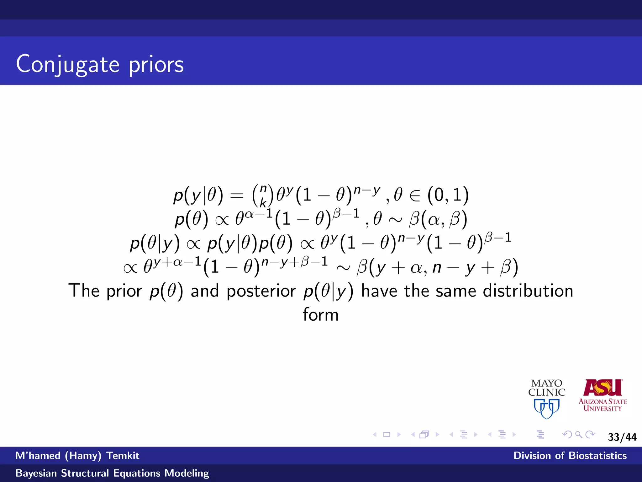 33/44
Conjugate priors
p(y|θ) = n
k θy (1 − θ)n−y , θ ∈ (0, 1)
p(θ) ∝ θα−1(1 − θ)β−1 , θ ∼ β(α, β)
p(θ|y) ∝ p(y|θ)p(θ) ∝ θy (1 − θ)n−y (1 − θ)β−1
∝ θy+α−1(1 − θ)n−y+β−1 ∼ β(y + α, n − y + β)
The prior p(θ) and posterior p(θ|y) have the same distribution
form
M’hamed (Hamy) Temkit Division of Biostatistics
Bayesian Structural Equations Modeling
 