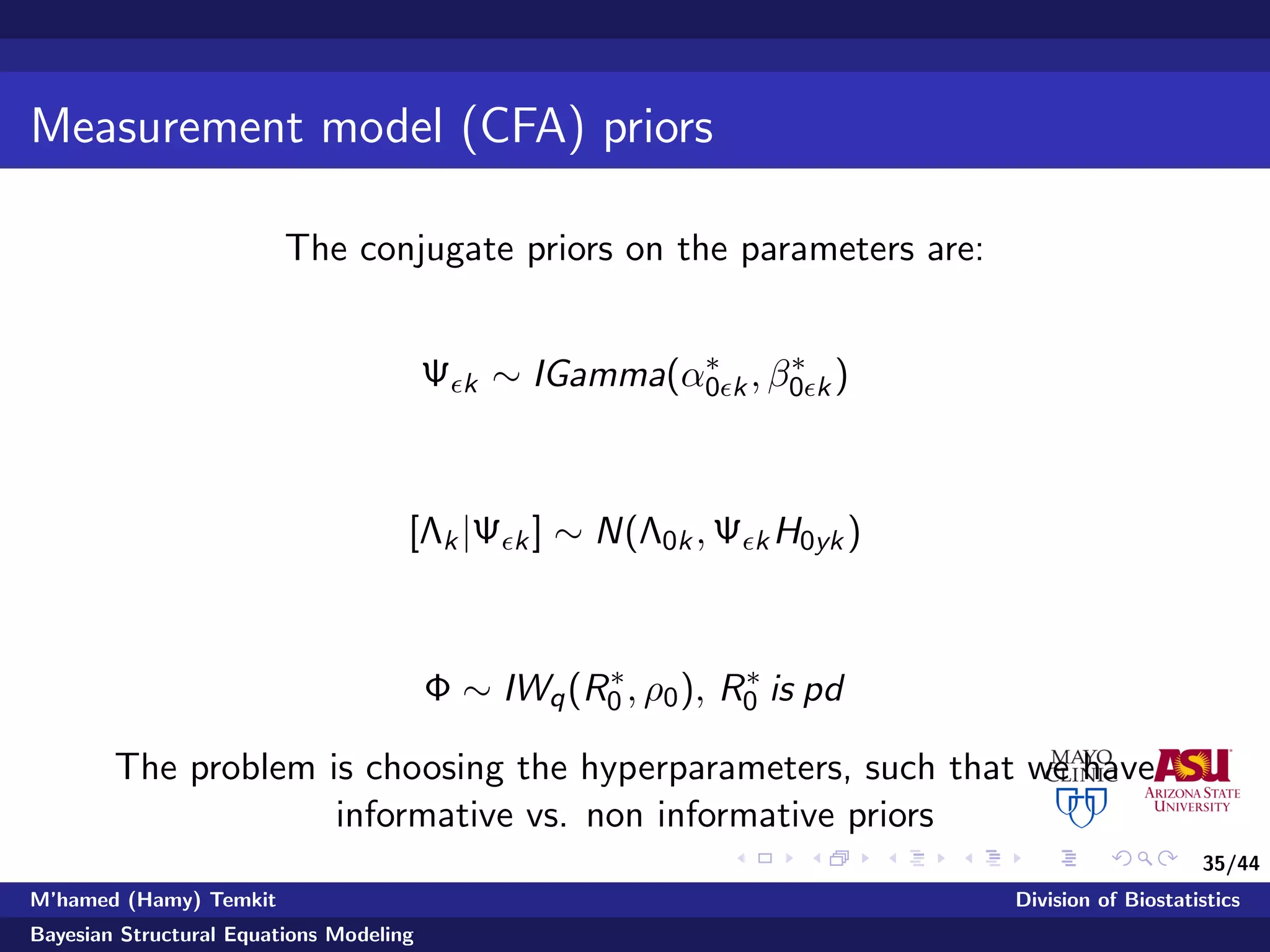 35/44
Measurement model (CFA) priors
The conjugate priors on the parameters are:
Ψ k ∼ IGamma(α∗
0 k, β∗
0 k)
[Λk|Ψ k] ∼ N(Λ0k, Ψ kH0yk)
Φ ∼ IWq(R∗
0 , ρ0), R∗
0 is pd
The problem is choosing the hyperparameters, such that we have
informative vs. non informative priors
M’hamed (Hamy) Temkit Division of Biostatistics
Bayesian Structural Equations Modeling
 
