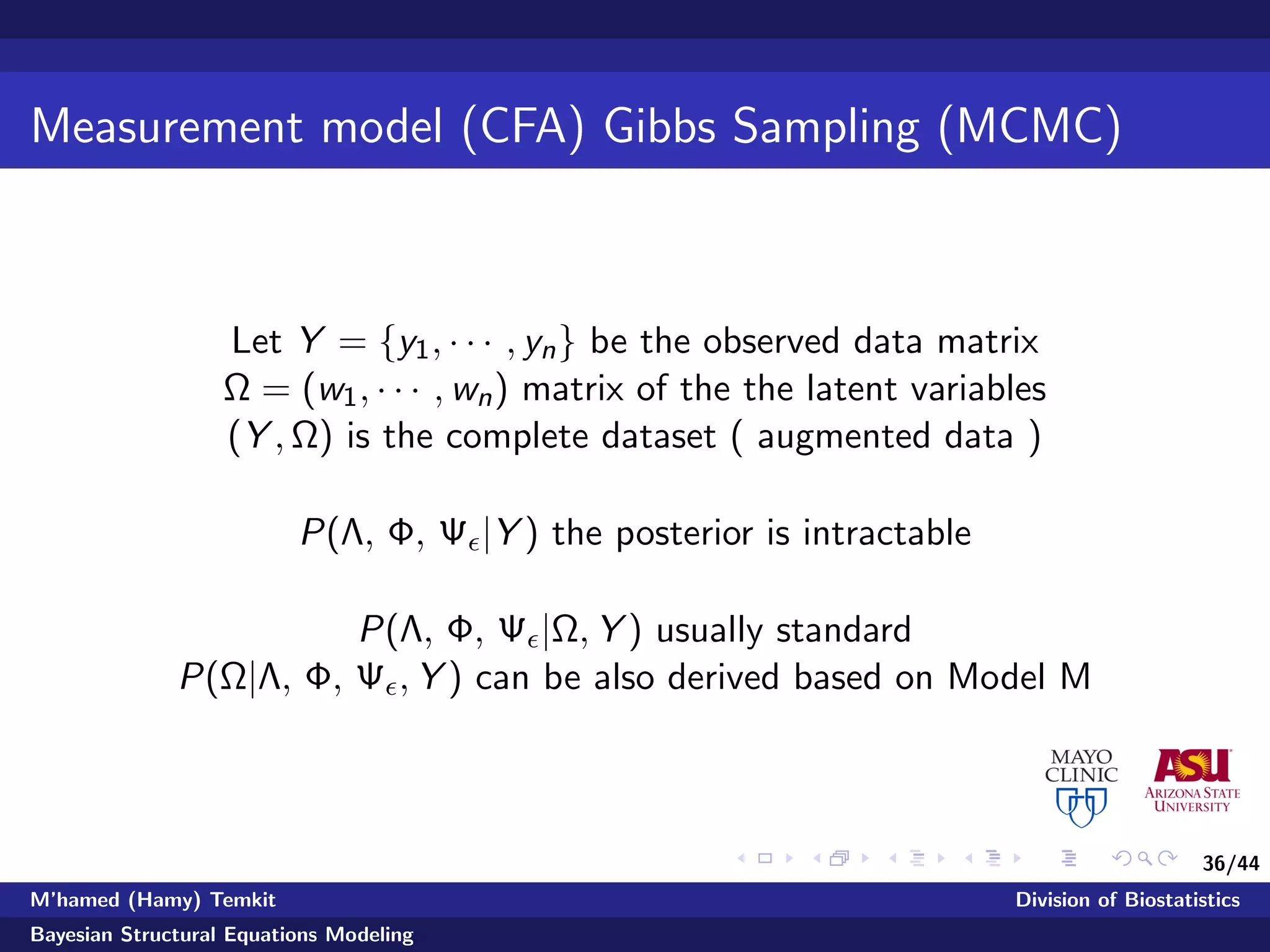 36/44
Measurement model (CFA) Gibbs Sampling (MCMC)
Let Y = {y1, · · · , yn} be the observed data matrix
Ω = (w1, · · · , wn) matrix of the the latent variables
(Y , Ω) is the complete dataset ( augmented data )
P(Λ, Φ, Ψ |Y ) the posterior is intractable
P(Λ, Φ, Ψ |Ω, Y ) usually standard
P(Ω|Λ, Φ, Ψ , Y ) can be also derived based on Model M
M’hamed (Hamy) Temkit Division of Biostatistics
Bayesian Structural Equations Modeling
 