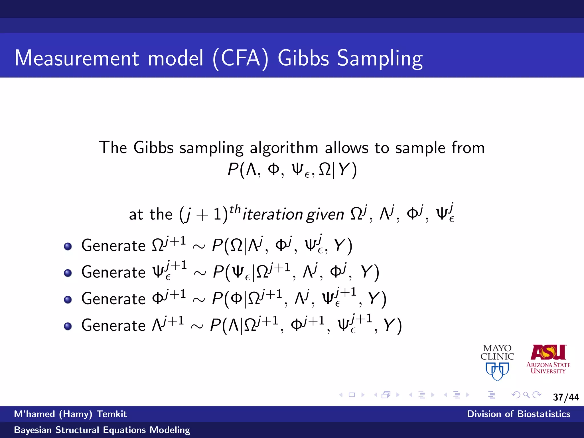 37/44
Measurement model (CFA) Gibbs Sampling
The Gibbs sampling algorithm allows to sample from
P(Λ, Φ, Ψ , Ω|Y )
at the (j + 1)thiteration given Ωj , Λj , Φj , Ψj
Generate Ωj+1 ∼ P(Ω|Λj , Φj , Ψj
, Y )
Generate Ψj+1
∼ P(Ψ |Ωj+1, Λj , Φj , Y )
Generate Φj+1 ∼ P(Φ|Ωj+1, Λj , Ψj+1
, Y )
Generate Λj+1 ∼ P(Λ|Ωj+1, Φj+1, Ψj+1
, Y )
M’hamed (Hamy) Temkit Division of Biostatistics
Bayesian Structural Equations Modeling
 