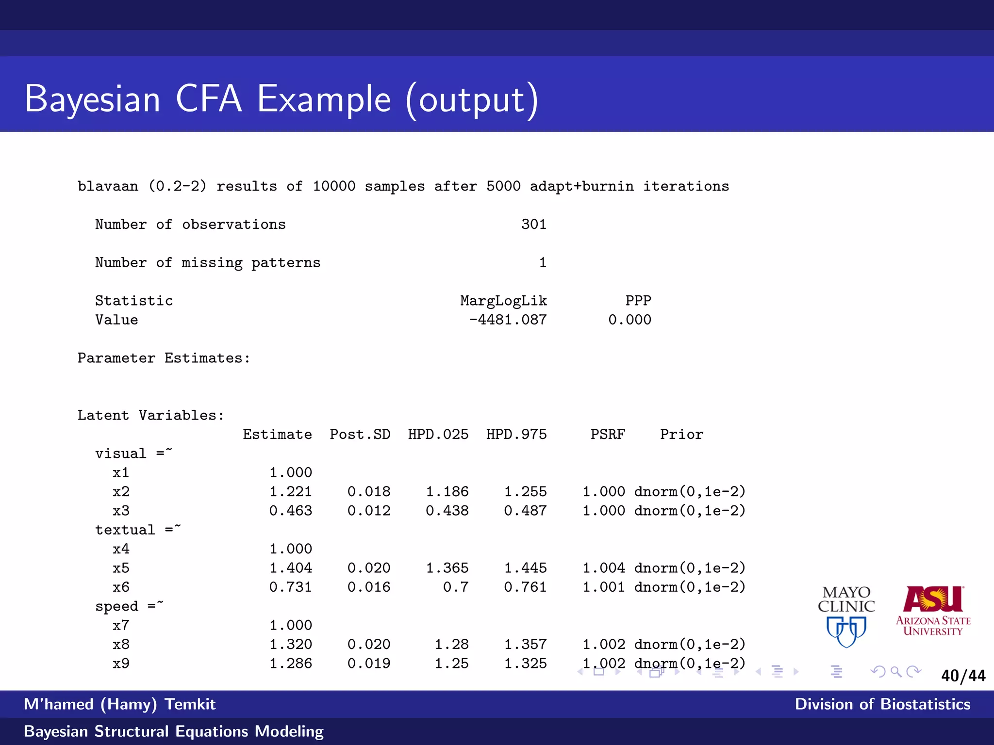 40/44
Bayesian CFA Example (output)
blavaan (0.2-2) results of 10000 samples after 5000 adapt+burnin iterations
Number of observations 301
Number of missing patterns 1
Statistic MargLogLik PPP
Value -4481.087 0.000
Parameter Estimates:
Latent Variables:
Estimate Post.SD HPD.025 HPD.975 PSRF Prior
visual =~
x1 1.000
x2 1.221 0.018 1.186 1.255 1.000 dnorm(0,1e-2)
x3 0.463 0.012 0.438 0.487 1.000 dnorm(0,1e-2)
textual =~
x4 1.000
x5 1.404 0.020 1.365 1.445 1.004 dnorm(0,1e-2)
x6 0.731 0.016 0.7 0.761 1.001 dnorm(0,1e-2)
speed =~
x7 1.000
x8 1.320 0.020 1.28 1.357 1.002 dnorm(0,1e-2)
x9 1.286 0.019 1.25 1.325 1.002 dnorm(0,1e-2)
M’hamed (Hamy) Temkit Division of Biostatistics
Bayesian Structural Equations Modeling
 