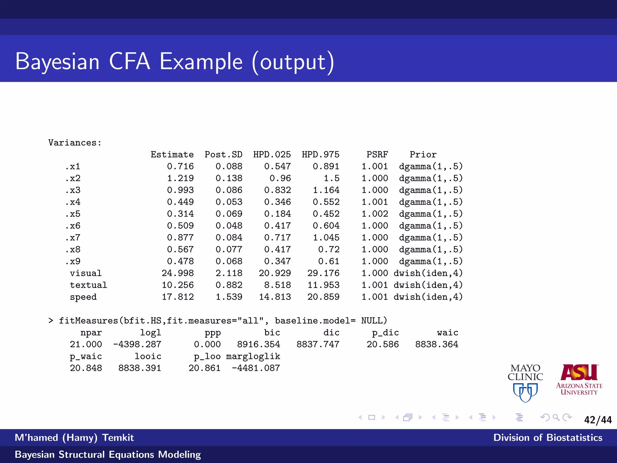 42/44
Bayesian CFA Example (output)
Variances:
Estimate Post.SD HPD.025 HPD.975 PSRF Prior
.x1 0.716 0.088 0.547 0.891 1.001 dgamma(1,.5)
.x2 1.219 0.138 0.96 1.5 1.000 dgamma(1,.5)
.x3 0.993 0.086 0.832 1.164 1.000 dgamma(1,.5)
.x4 0.449 0.053 0.346 0.552 1.001 dgamma(1,.5)
.x5 0.314 0.069 0.184 0.452 1.002 dgamma(1,.5)
.x6 0.509 0.048 0.417 0.604 1.000 dgamma(1,.5)
.x7 0.877 0.084 0.717 1.045 1.000 dgamma(1,.5)
.x8 0.567 0.077 0.417 0.72 1.000 dgamma(1,.5)
.x9 0.478 0.068 0.347 0.61 1.000 dgamma(1,.5)
visual 24.998 2.118 20.929 29.176 1.000 dwish(iden,4)
textual 10.256 0.882 8.518 11.953 1.001 dwish(iden,4)
speed 17.812 1.539 14.813 20.859 1.001 dwish(iden,4)
> fitMeasures(bfit.HS,fit.measures="all", baseline.model= NULL)
npar logl ppp bic dic p_dic waic
21.000 -4398.287 0.000 8916.354 8837.747 20.586 8838.364
p_waic looic p_loo margloglik
20.848 8838.391 20.861 -4481.087
M’hamed (Hamy) Temkit Division of Biostatistics
Bayesian Structural Equations Modeling
 