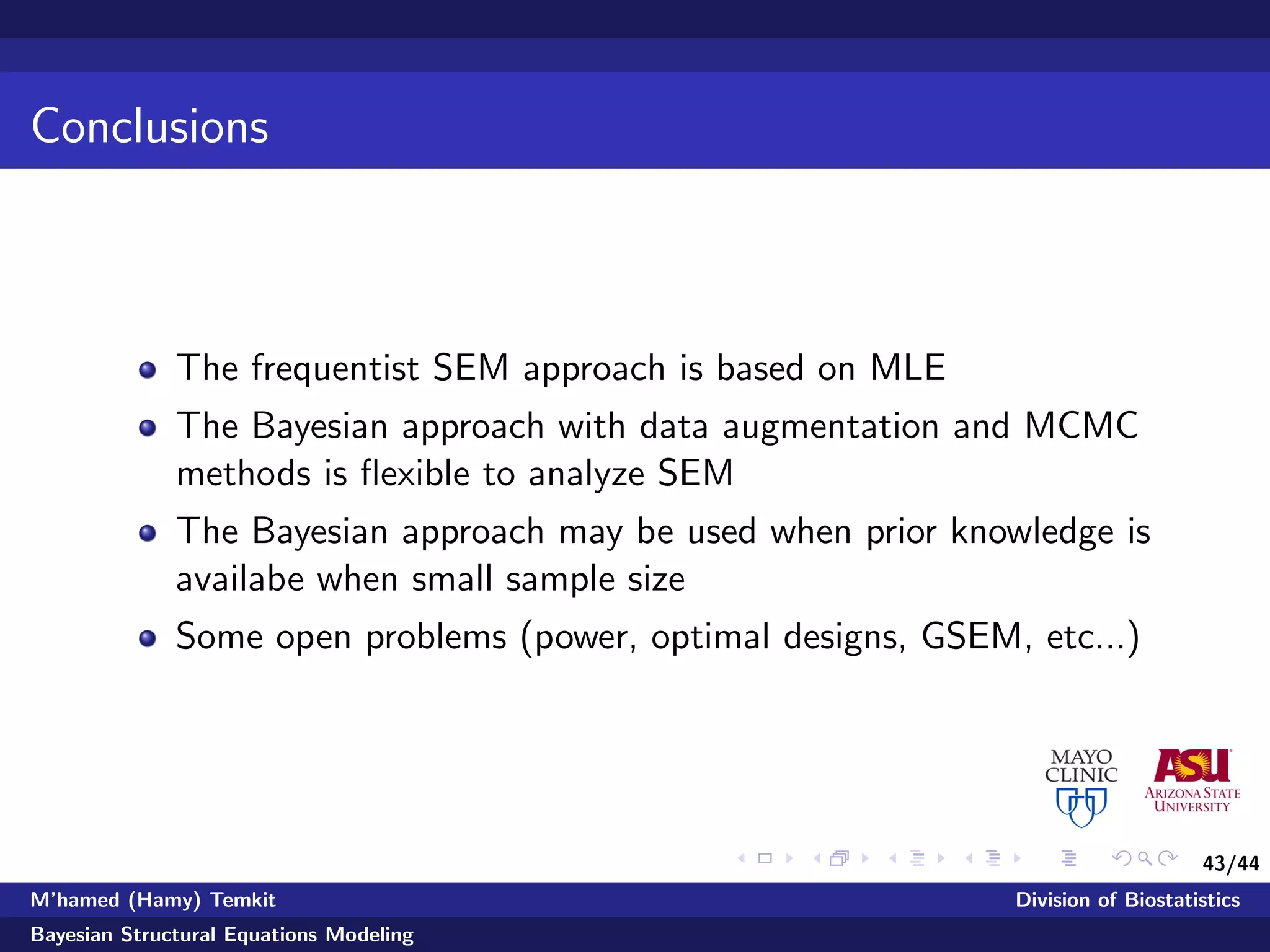 43/44
Conclusions
The frequentist SEM approach is based on MLE
The Bayesian approach with data augmentation and MCMC
methods is ﬂexible to analyze SEM
The Bayesian approach may be used when prior knowledge is
availabe when small sample size
Some open problems (power, optimal designs, GSEM, etc...)
M’hamed (Hamy) Temkit Division of Biostatistics
Bayesian Structural Equations Modeling
 
