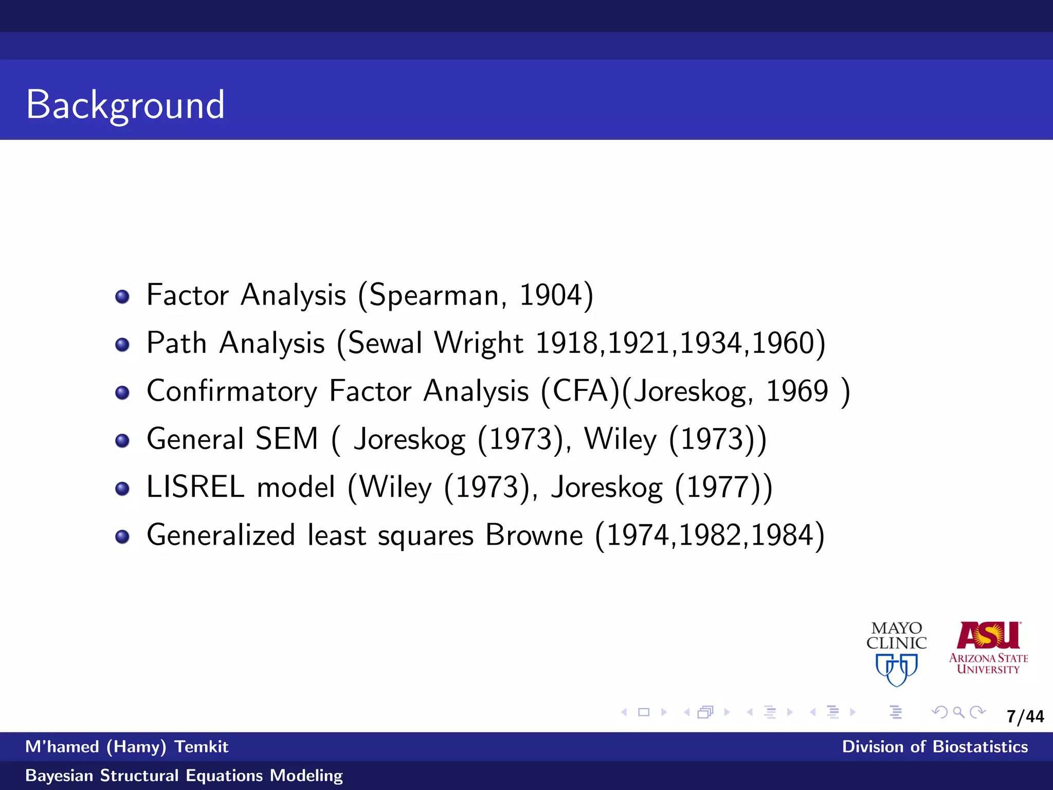 7/44
Background
Factor Analysis (Spearman, 1904)
Path Analysis (Sewal Wright 1918,1921,1934,1960)
Conﬁrmatory Factor Analysis (CFA)(Joreskog, 1969 )
General SEM ( Joreskog (1973), Wiley (1973))
LISREL model (Wiley (1973), Joreskog (1977))
Generalized least squares Browne (1974,1982,1984)
M’hamed (Hamy) Temkit Division of Biostatistics
Bayesian Structural Equations Modeling
 