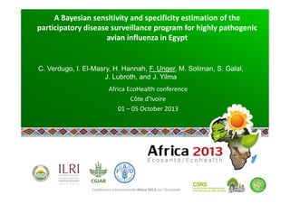 Conférence internationale Africa 2013 sur l’Ecosanté 
A Bayesian sensitivity and specificity estimation of the 
participatory disease surveillance program for highly pathogenic 
avian influenza in Egypt 
 
C. Verdugo, I. El-Masry, H. Hannah, F. Unger, M. Soliman, S. Galal,
J. Lubroth, and J. Yilma
Africa EcoHealth conference 
Côte d’Ivoire 
01 – 05 October 2013 
 