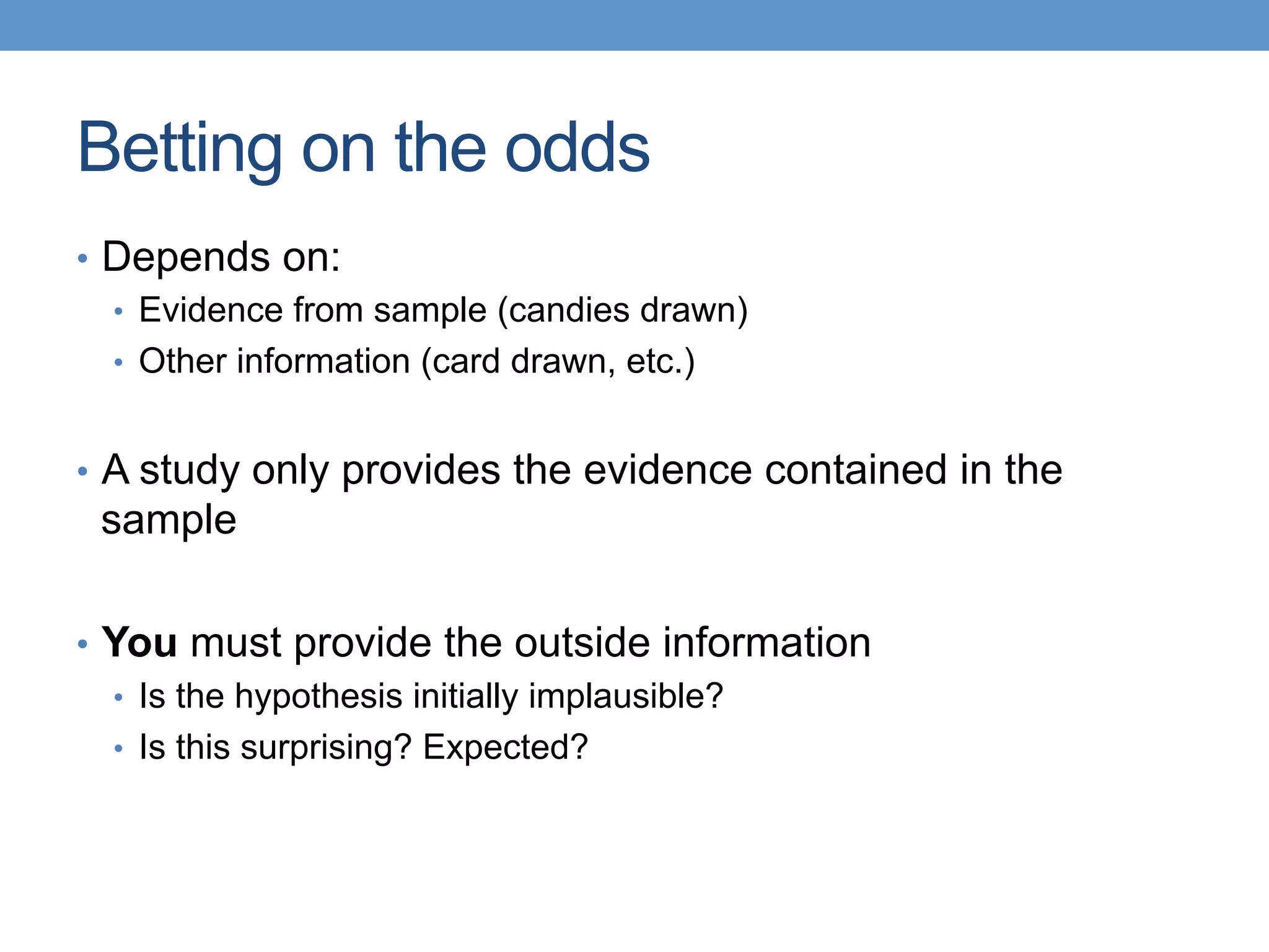 Betting on the odds
•  Depends on:
•  Evidence from sample (candies drawn)
•  Other information (card drawn, etc.)
•  A study only provides the evidence contained in the
sample
•  You must provide the outside information
•  Is the hypothesis initially implausible?
•  Is this surprising? Expected?
 