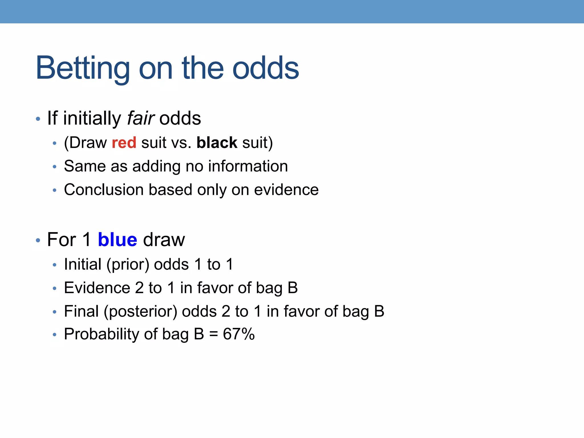 Betting on the odds
•  If initially fair odds
•  (Draw red suit vs. black suit)
•  Same as adding no information
•  Conclusion based only on evidence
•  For 1 blue draw
•  Initial (prior) odds 1 to 1
•  Evidence 2 to 1 in favor of bag B
•  Final (posterior) odds 2 to 1 in favor of bag B
•  Probability of bag B = 67%
 
