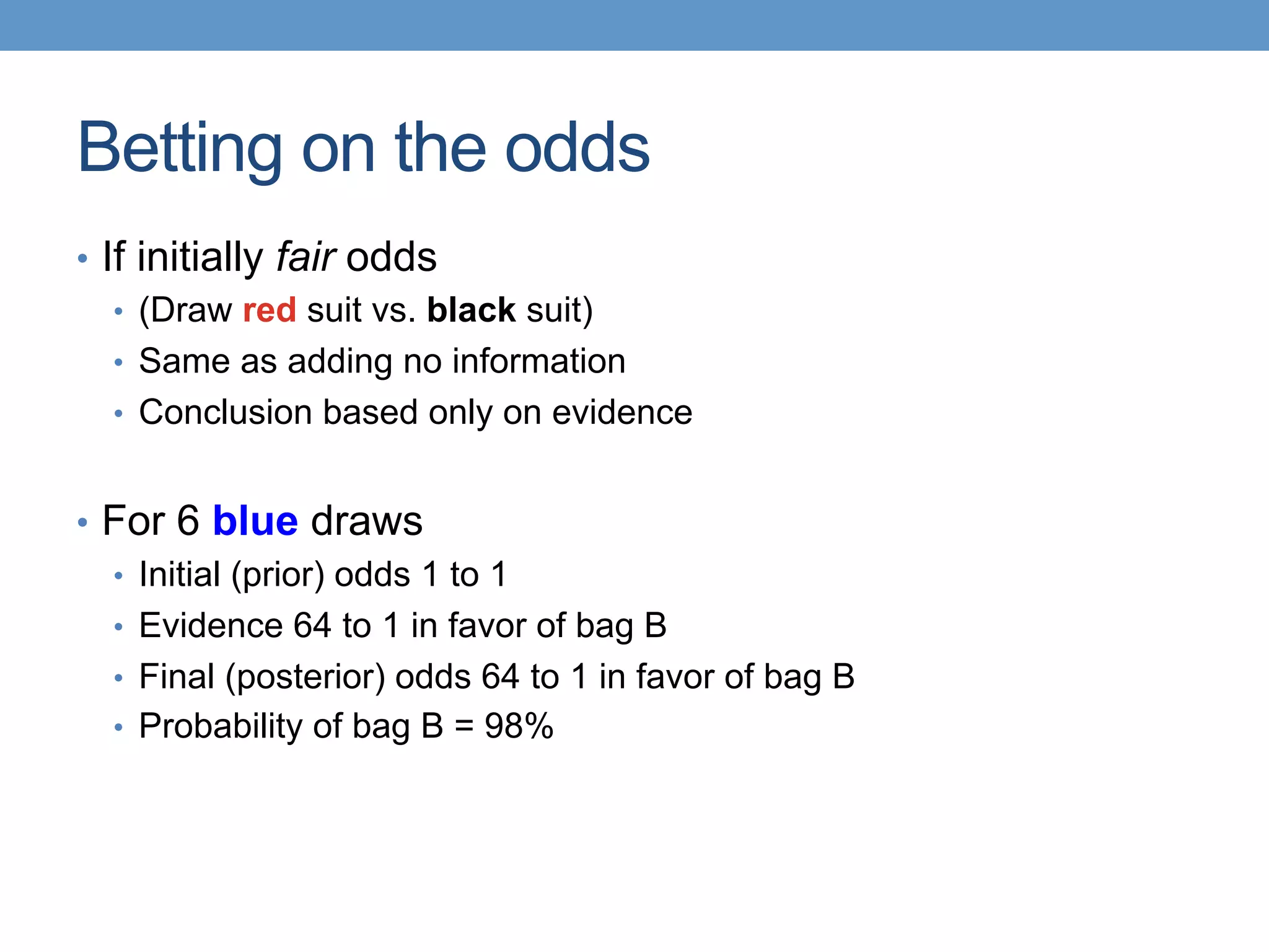 Betting on the odds
•  If initially fair odds
•  (Draw red suit vs. black suit)
•  Same as adding no information
•  Conclusion based only on evidence
•  For 6 blue draws
•  Initial (prior) odds 1 to 1
•  Evidence 64 to 1 in favor of bag B
•  Final (posterior) odds 64 to 1 in favor of bag B
•  Probability of bag B = 98%
 