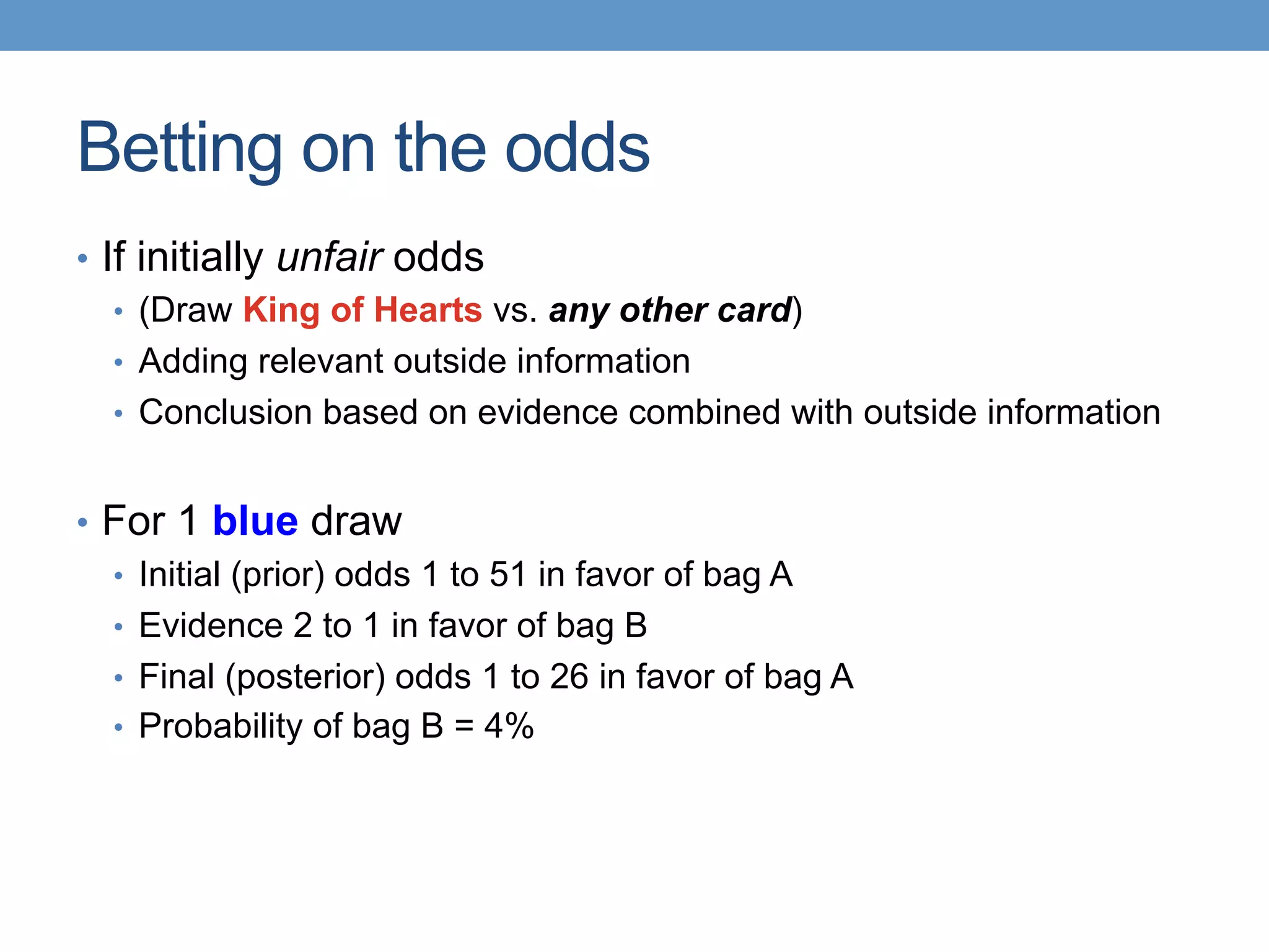 Betting on the odds
•  If initially unfair odds
•  (Draw King of Hearts vs. any other card)
•  Adding relevant outside information
•  Conclusion based on evidence combined with outside information
•  For 1 blue draw
•  Initial (prior) odds 1 to 51 in favor of bag A
•  Evidence 2 to 1 in favor of bag B
•  Final (posterior) odds 1 to 26 in favor of bag A
•  Probability of bag B = 4%
 