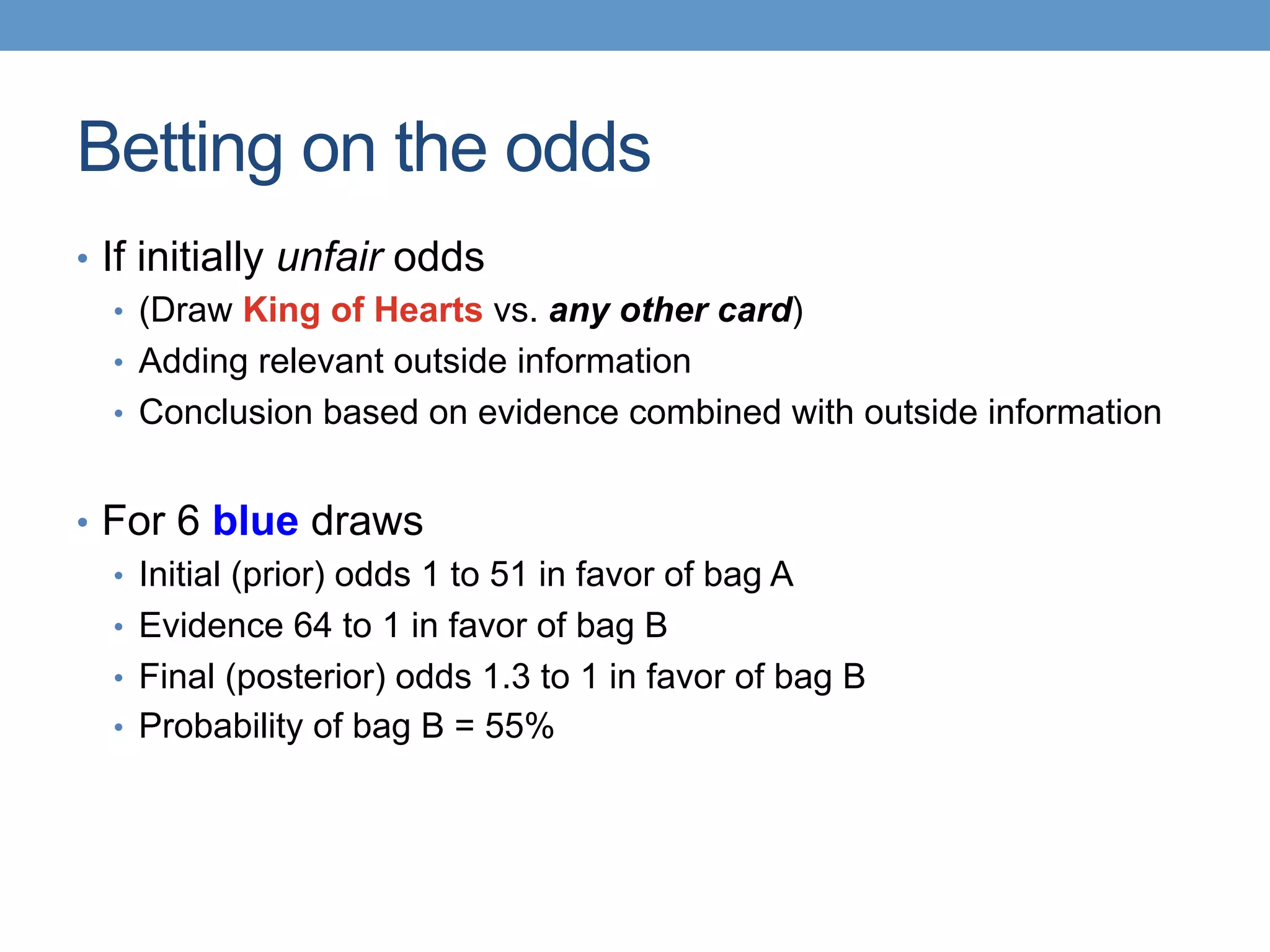 Betting on the odds
•  If initially unfair odds
•  (Draw King of Hearts vs. any other card)
•  Adding relevant outside information
•  Conclusion based on evidence combined with outside information
•  For 6 blue draws
•  Initial (prior) odds 1 to 51 in favor of bag A
•  Evidence 64 to 1 in favor of bag B
•  Final (posterior) odds 1.3 to 1 in favor of bag B
•  Probability of bag B = 55%
 