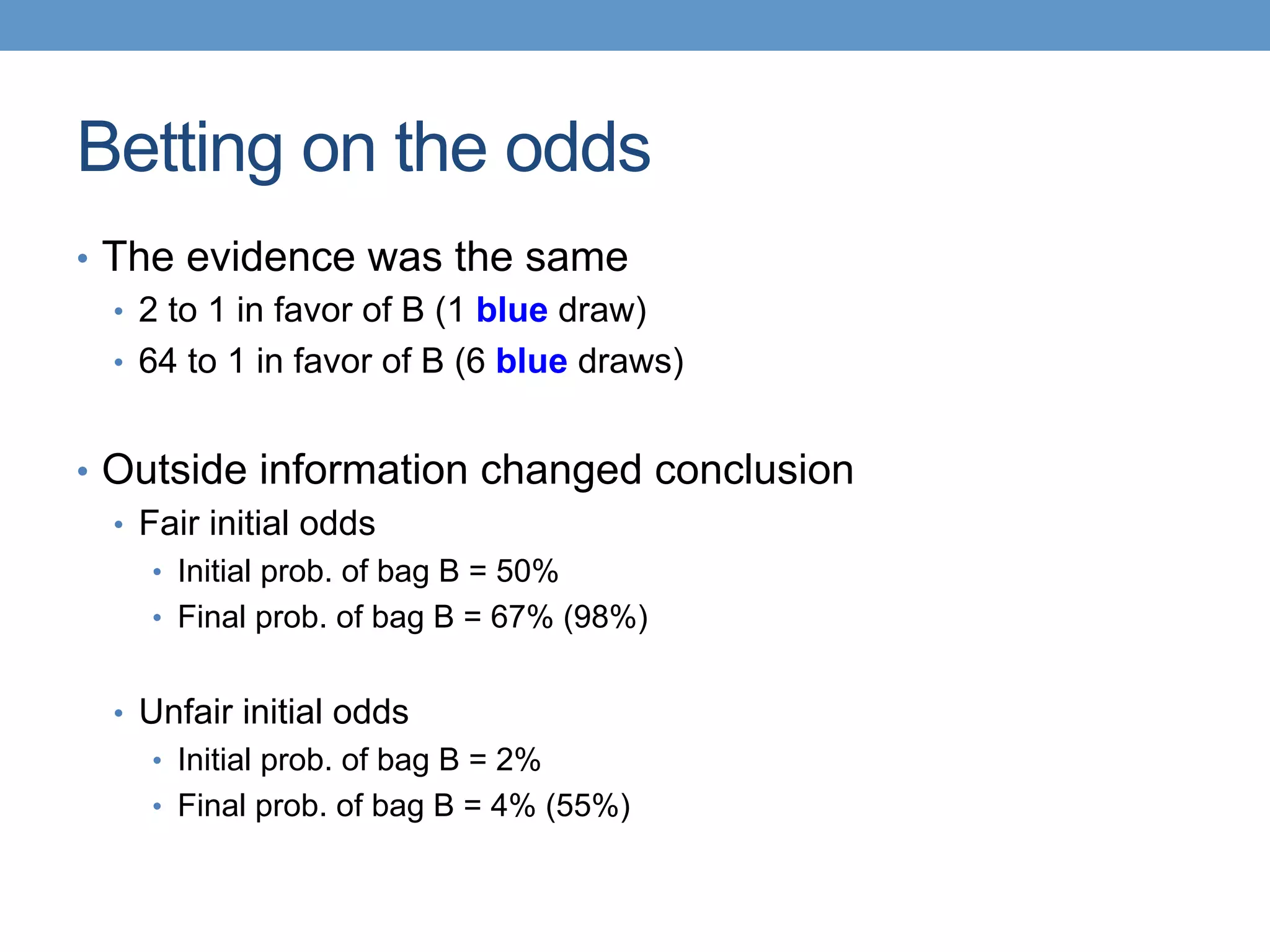 Betting on the odds
•  The evidence was the same
•  2 to 1 in favor of B (1 blue draw)
•  64 to 1 in favor of B (6 blue draws)
•  Outside information changed conclusion
•  Fair initial odds
•  Initial prob. of bag B = 50%
•  Final prob. of bag B = 67% (98%)
•  Unfair initial odds
•  Initial prob. of bag B = 2%
•  Final prob. of bag B = 4% (55%)
 
