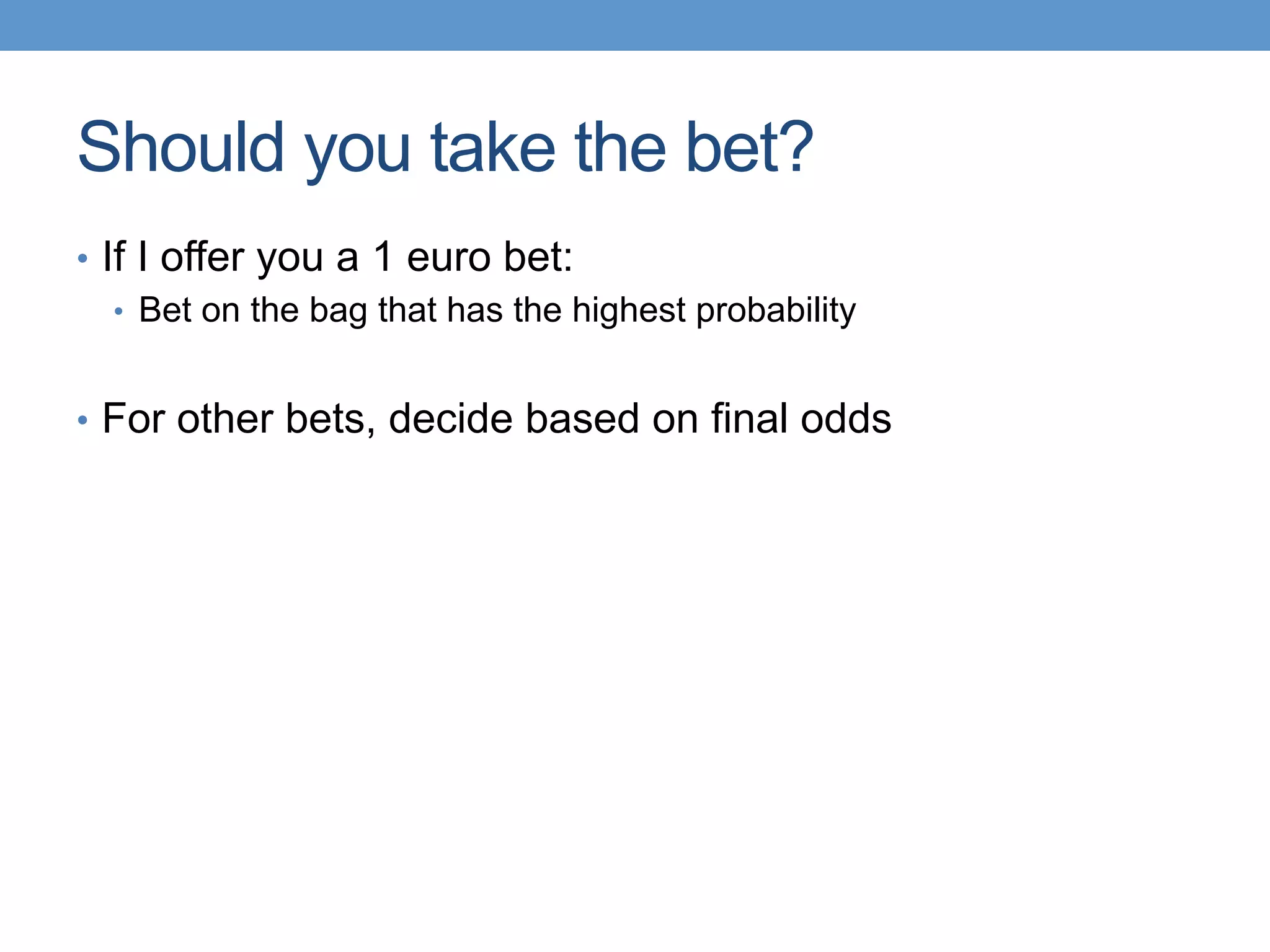 Should you take the bet?
•  If I offer you a 1 euro bet:
•  Bet on the bag that has the highest probability
•  For other bets, decide based on final odds
 