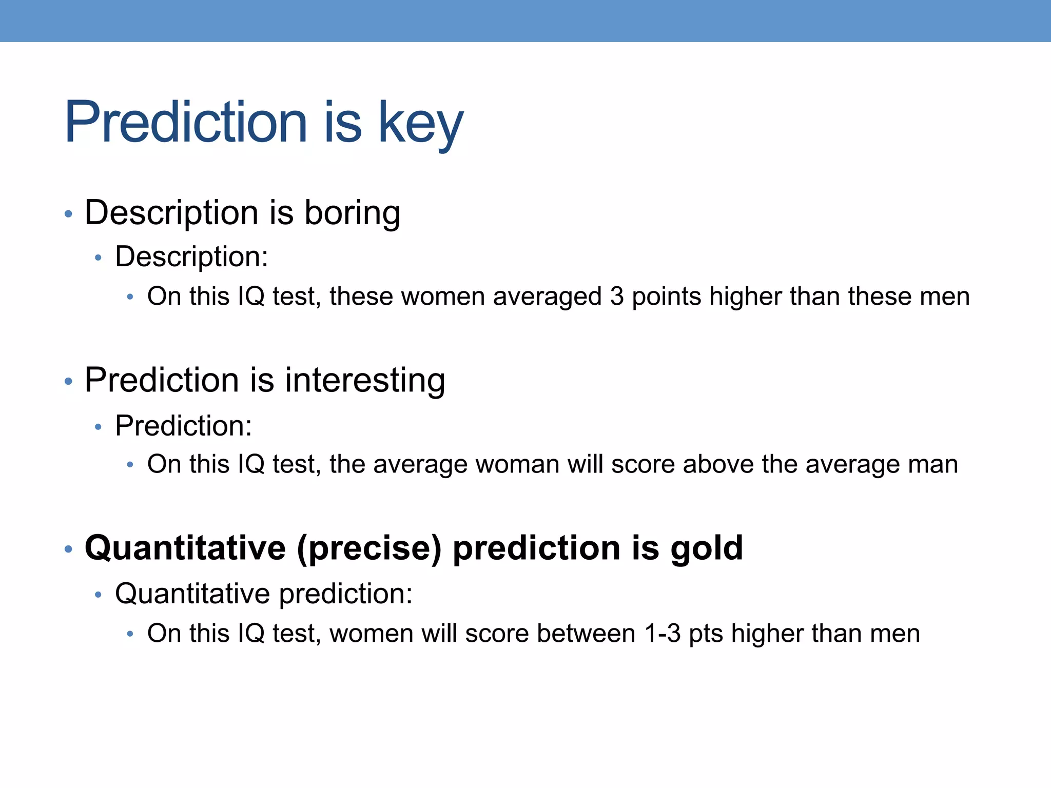 Prediction is key
•  Description is boring
•  Description:
•  On this IQ test, these women averaged 3 points higher than these men
•  Prediction is interesting
•  Prediction:
•  On this IQ test, the average woman will score above the average man
•  Quantitative (precise) prediction is gold
•  Quantitative prediction:
•  On this IQ test, women will score between 1-3 pts higher than men
 
