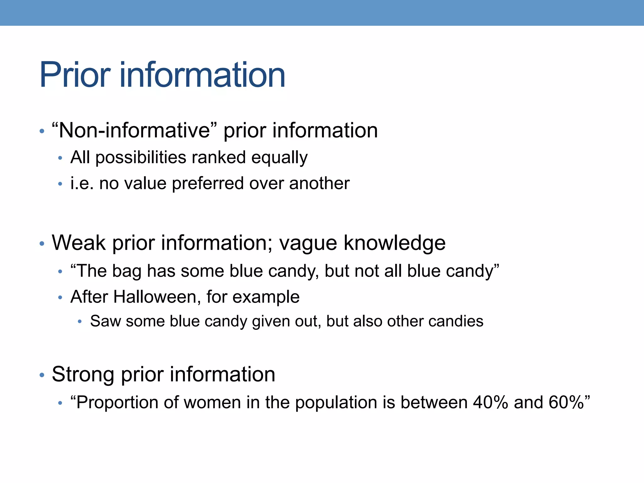 Prior information
•  “Non-informative” prior information
•  All possibilities ranked equally
•  i.e. no value preferred over another
•  Weak prior information; vague knowledge
•  “The bag has some blue candy, but not all blue candy”
•  After Halloween, for example
•  Saw some blue candy given out, but also other candies
•  Strong prior information
•  “Proportion of women in the population is between 40% and 60%”
 