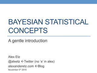 BAYESIAN STATISTICAL
CONCEPTS
A gentle introduction
Alex Etz
@alxetz ßTwitter (no ‘e’ in alex)
alexanderetz.com ßBlog
November 5th 2015
 