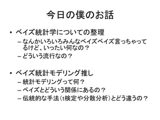 今日の僕のお話
• ベイズ統計学についての整理
– なんかいろいろみんなベイズベイズ言っちゃって
るけど、いったい何なの？
– どういう流行なの？
• ベイズ統計モデリング推し
– 統計モデリングって何？
– ベイズとどういう関係にあるの？
– 伝統的な手法（t検定や分散分析）とどう違うの？
 