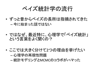 ベイズ統計学の流行
• ずっと昔からベイズの長所は指摘されてきた
– 今に始まった話ではない
• ではなぜ、最近特に、心理学で「ベイズ統計」
という言葉をよく聞くの？
• ここでは大きく分けて2つの理由を挙げたい
– 心理学の再現性問題
– 統計モデリングとMCMCのコラボがハマった
 