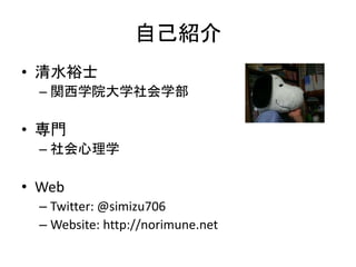 自己紹介
• 清水裕士
– 関西学院大学社会学部
• 専門
– 社会心理学
• Web
– Twitter: @simizu706
– Website: http://norimune.net
 